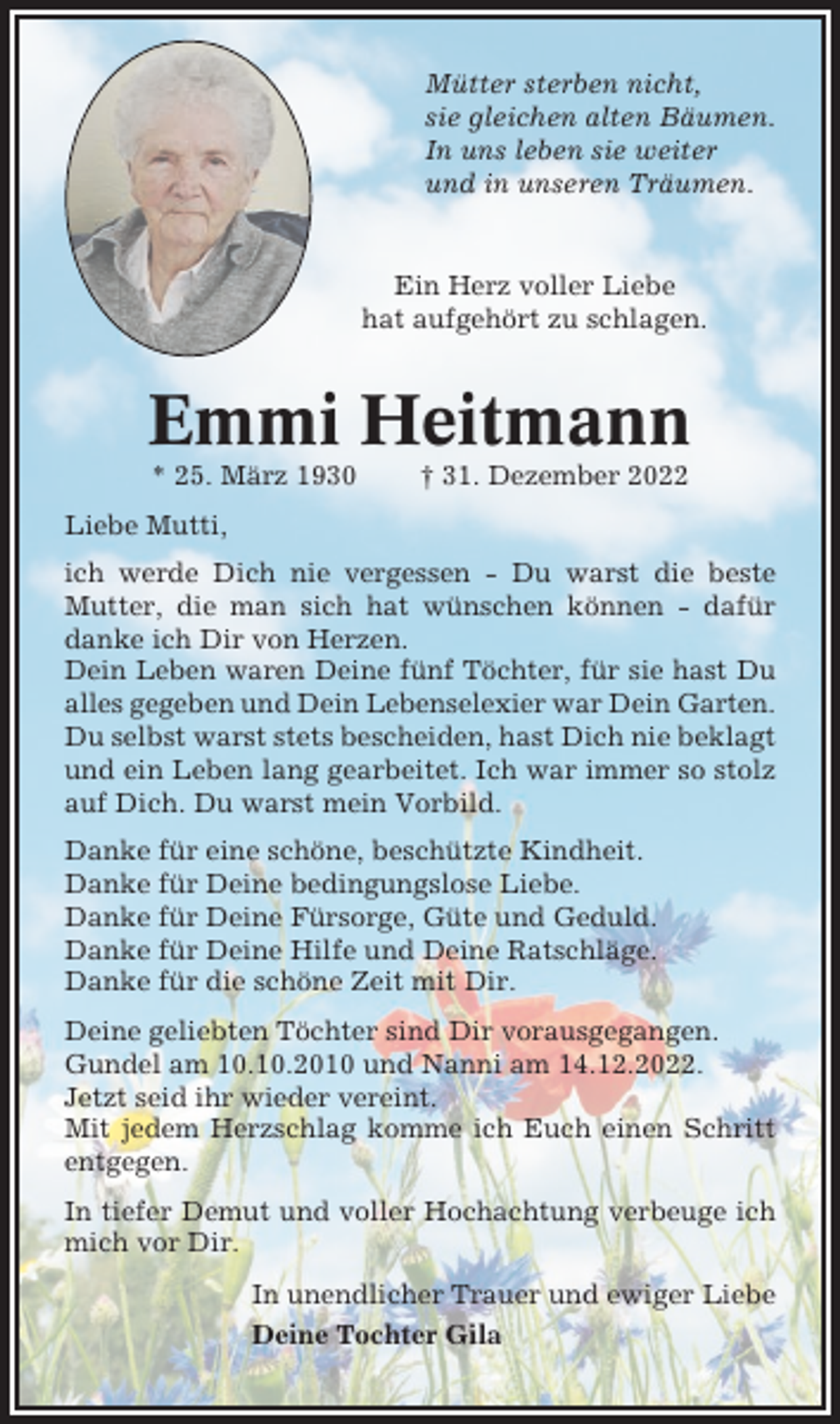 <p>Mütter sterben nicht,<br />sie gleichen alten Bäumen.<br />In uns leben sie weiter<br />und in unseren Träumen.</p><p>Ein Herz voller Liebe<br />hat aufgehört zu schlagen.</p><p>Emmi Heitmann<br />* 25. März 1930</p><p>† 31. Dezember 2022</p><p>Liebe Mutti,<br />ich werde Dich nie vergessen - Du warst die beste<br />Mutter, die man sich hat wünschen können - dafür<br />danke ich Dir von Herzen.<br />Dein Leben waren Deine fünf Töchter, für sie hast Du<br />alles gegeben und Dein Lebenselexier war Dein Garten.<br />Du selbst warst stets bescheiden, hast Dich nie beklagt<br />und ein Leben lang gearbeitet. Ich war immer so stolz<br />auf Dich. Du warst mein Vorbild.<br />Danke für eine schöne, beschützte Kindheit.<br />Danke für Deine bedingungslose Liebe.<br />Danke für Deine Fürsorge, Güte und Geduld.<br />Danke für Deine Hilfe und Deine Ratschläge.<br />Danke für die schöne Zeit mit Dir.<br />Deine geliebten Töchter sind Dir vorausgegangen.<br />Gundel am 10.10.2010 und Nanni am 14.12.2022.<br />Jetzt seid ihr wieder vereint.<br />Mit jedem Herzschlag komme ich Euch einen Schritt<br />entgegen.<br />In tiefer Demut und voller Hochachtung verbeuge ich<br />mich vor Dir.<br />In unendlicher Trauer und ewiger Liebe<br />Deine Tochter Gila</p>