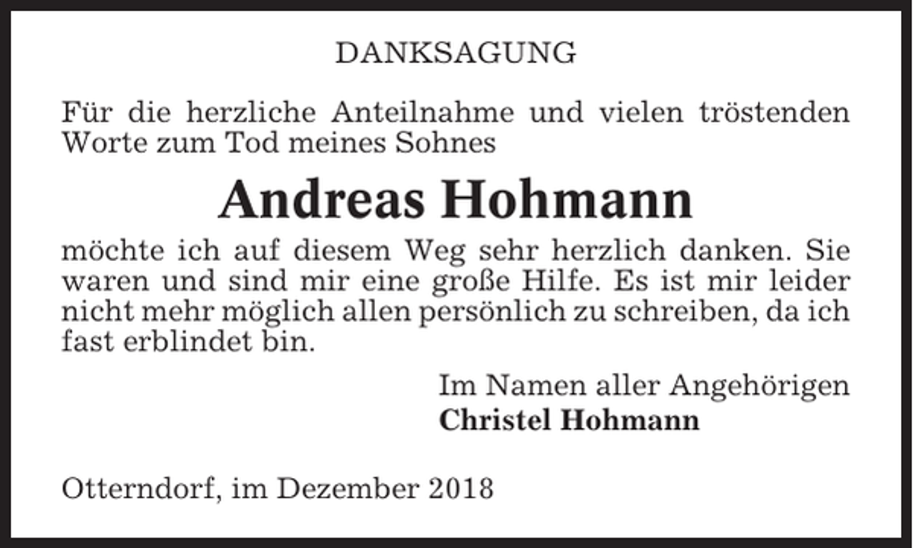<p>DANKSAGUNG<br />Für die herzliche Anteilnahme und vielen tröstenden<br />Worte zum Tod meines Sohnes</p><p>Andreas Hohmann<br />möchte ich auf diesem Weg sehr herzlich danken. Sie<br />waren und sind mir eine große Hilfe. Es ist mir leider<br />nicht mehr möglich allen persönlich zu schreiben, da ich<br />fast erblindet bin.<br />Im Namen aller Angehörigen<br />Christel Hohmann<br />Otterndorf, im Dezember 2018</p>