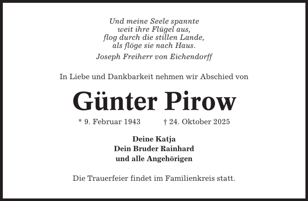 <p>Und meine Seele spannte<br />weit ihre Flügel aus,<br />flog durch die stillen Lande,<br />als flöge sie nach Haus.<br />Joseph Freiherr von Eichendorff<br />In Liebe und Dankbarkeit nehmen wir Abschied von</p><p>Günter Pirow<br />* 9. Februar 1943</p><p>† 24. Oktober 2025</p><p>Deine Katja<br />Dein Bruder Rainhard<br />und alle Angehörigen<br />Die Trauerfeier findet im Familienkreis statt.</p>