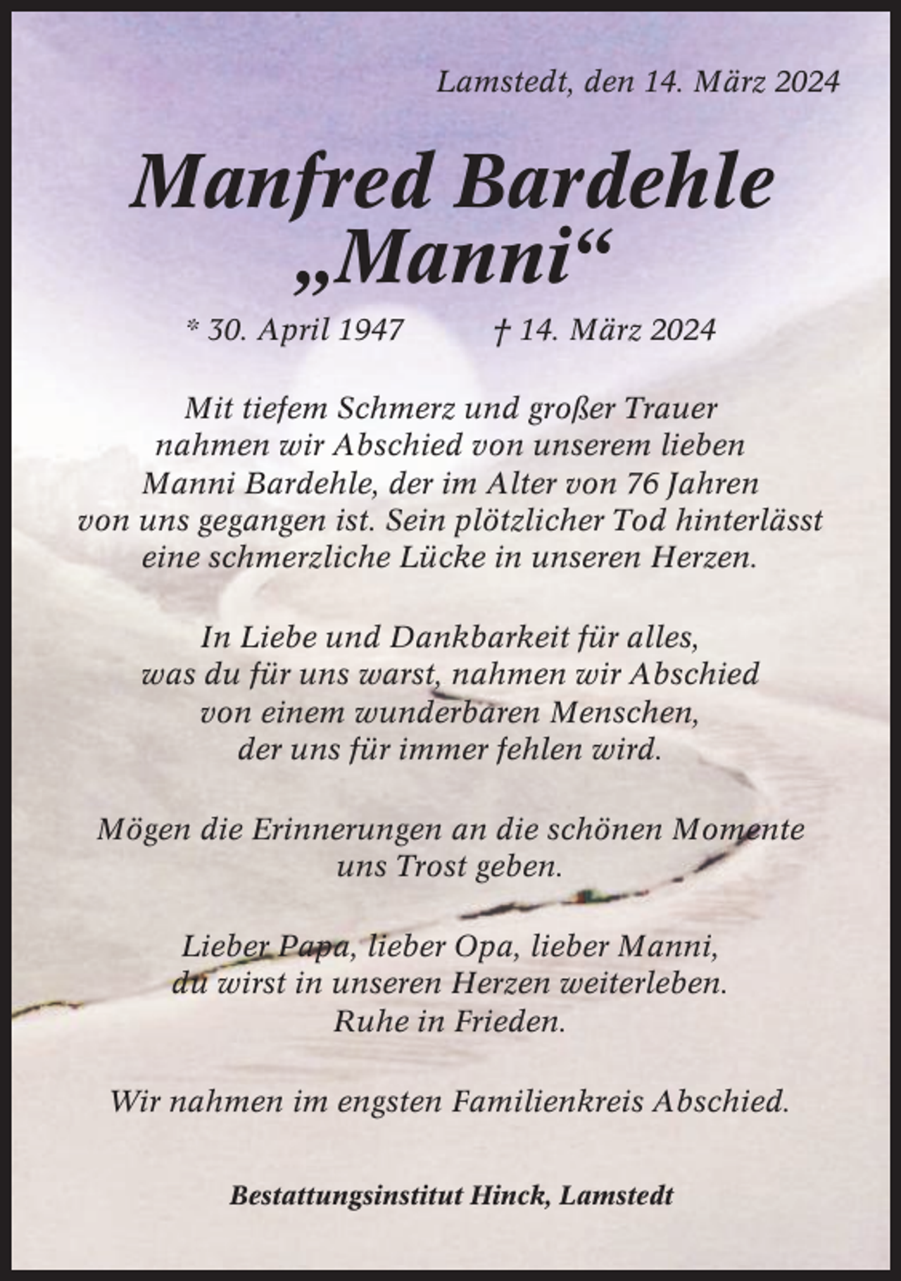 <p>Lamstedt, den 14. März 2024</p><p>Manfred Bardehle<br />„Manni“<br />* 30. April 1947</p><p>† 14. März 2024</p><p>Mit tiefem Schmerz und großer Trauer<br />nahmen wir Abschied von unserem lieben<br />Manni Bardehle, der im Alter von 76 Jahren<br />von uns gegangen ist. Sein plötzlicher Tod hinterlässt<br />eine schmerzliche Lücke in unseren Herzen.<br />In Liebe und Dankbarkeit für alles,<br />was du für uns warst, nahmen wir Abschied<br />von einem wunderbaren Menschen,<br />der uns für immer fehlen wird.<br />Mögen die Erinnerungen an die schönen Momente<br />uns Trost geben.<br />Lieber Papa, lieber Opa, lieber Manni,<br />du wirst in unseren Herzen weiterleben.<br />Ruhe in Frieden.<br />Wir nahmen im engsten Familienkreis Abschied.<br />Bestattungsinstitut Hinck, Lamstedt</p>