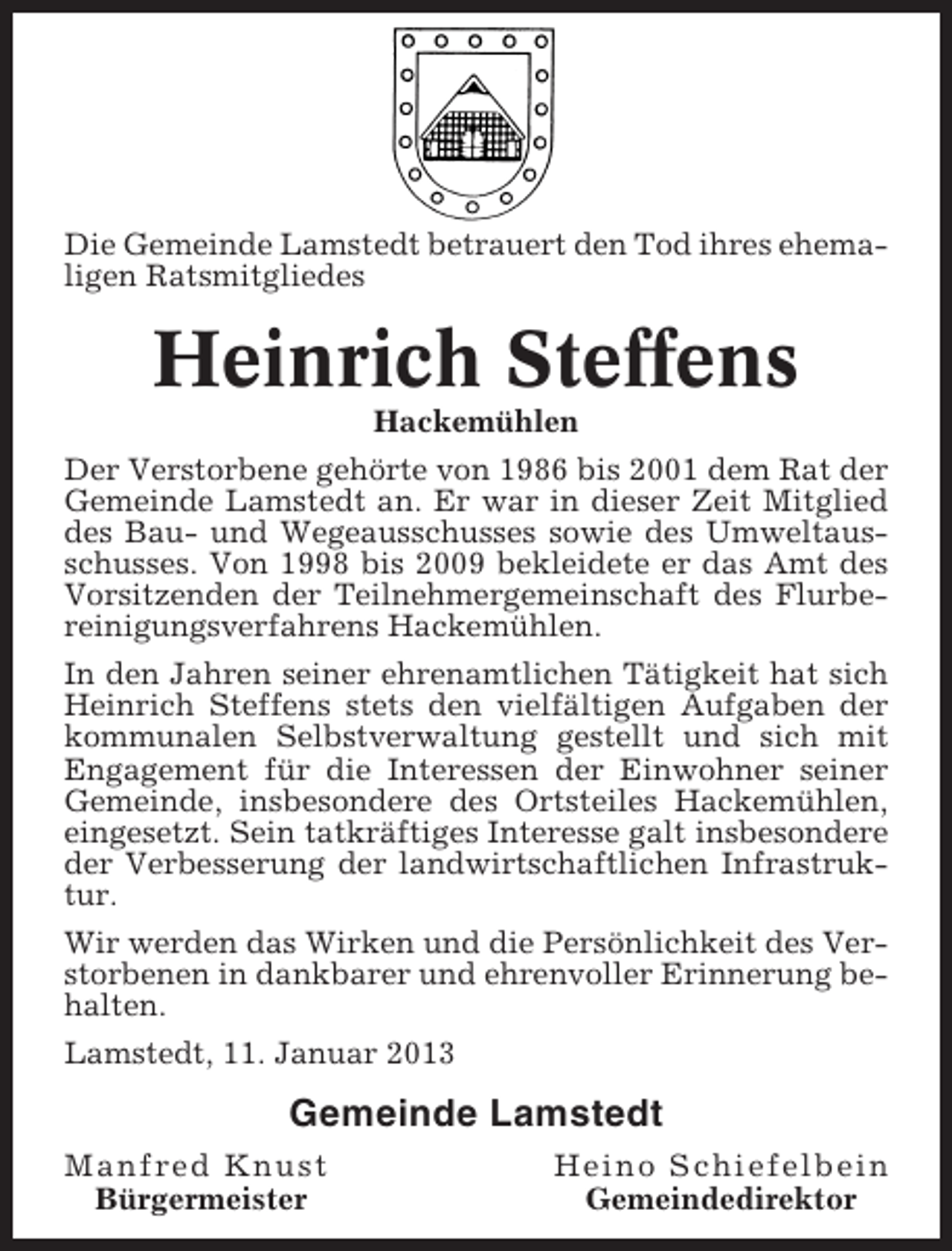 <p>Die Gemeinde Lamstedt betrauert den Tod ihres ehemaligen Ratsmitgliedes</p><p>Heinrich Steffens<br />Hackemühlen<br />Der Verstorbene gehörte von 1986 bis 2001 dem Rat der<br />Gemeinde Lamstedt an. Er war in dieser Zeit Mitglied<br />des Bau- und Wegeausschusses sowie des Umweltausschusses. Von 1998 bis 2009 bekleidete er das Amt des<br />Vorsitzenden der Teilnehmergemeinschaft des Flurbereinigungsverfahrens Hackemühlen.<br />In den Jahren seiner ehrenamtlichen Tätigkeit hat sich<br />Heinrich Steffens stets den vielfältigen Aufgaben der<br />kommunalen Selbstverwaltung gestellt und sich mit<br />Engagement für die Interessen der Einwohner seiner<br />Gemeinde, insbesondere des Ortsteiles Hackemühlen,<br />eingesetzt. Sein tatkräftiges Interesse galt insbesondere<br />der Verbesserung der landwirtschaftlichen Infrastruktur.<br />Wir werden das Wirken und die Persönlichkeit des Verstorbenen in dankbarer und ehrenvoller Erinnerung behalten.<br />Lamstedt, 11. Januar 2013</p><p>Gemeinde Lamstedt<br />Manfred Knust<br />Bürgermeister</p><p>Heino Schiefelbein<br />Gemeindedirektor</p>