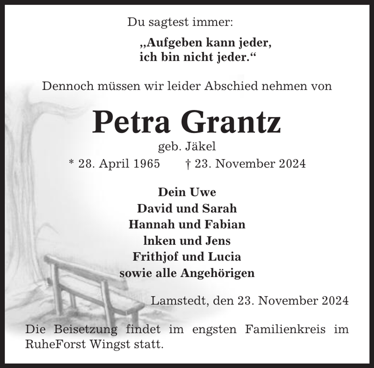<p>Du sagtest immer:<br />,,Aufgeben kann jeder,<br />ich bin nicht jeder.“<br />Dennoch müssen wir leider Abschied nehmen von</p><p>Petra Grantz<br />geb. Jäkel<br />* 28. April 1965<br />† 23. November 2024<br />Dein Uwe<br />David und Sarah<br />Hannah und Fabian<br />lnken und Jens<br />Frithjof und Lucia<br />sowie alle Angehörigen<br />Lamstedt, den 23. November 2024<br />Die Beisetzung findet im engsten Familienkreis im<br />RuheForst Wingst statt.</p>