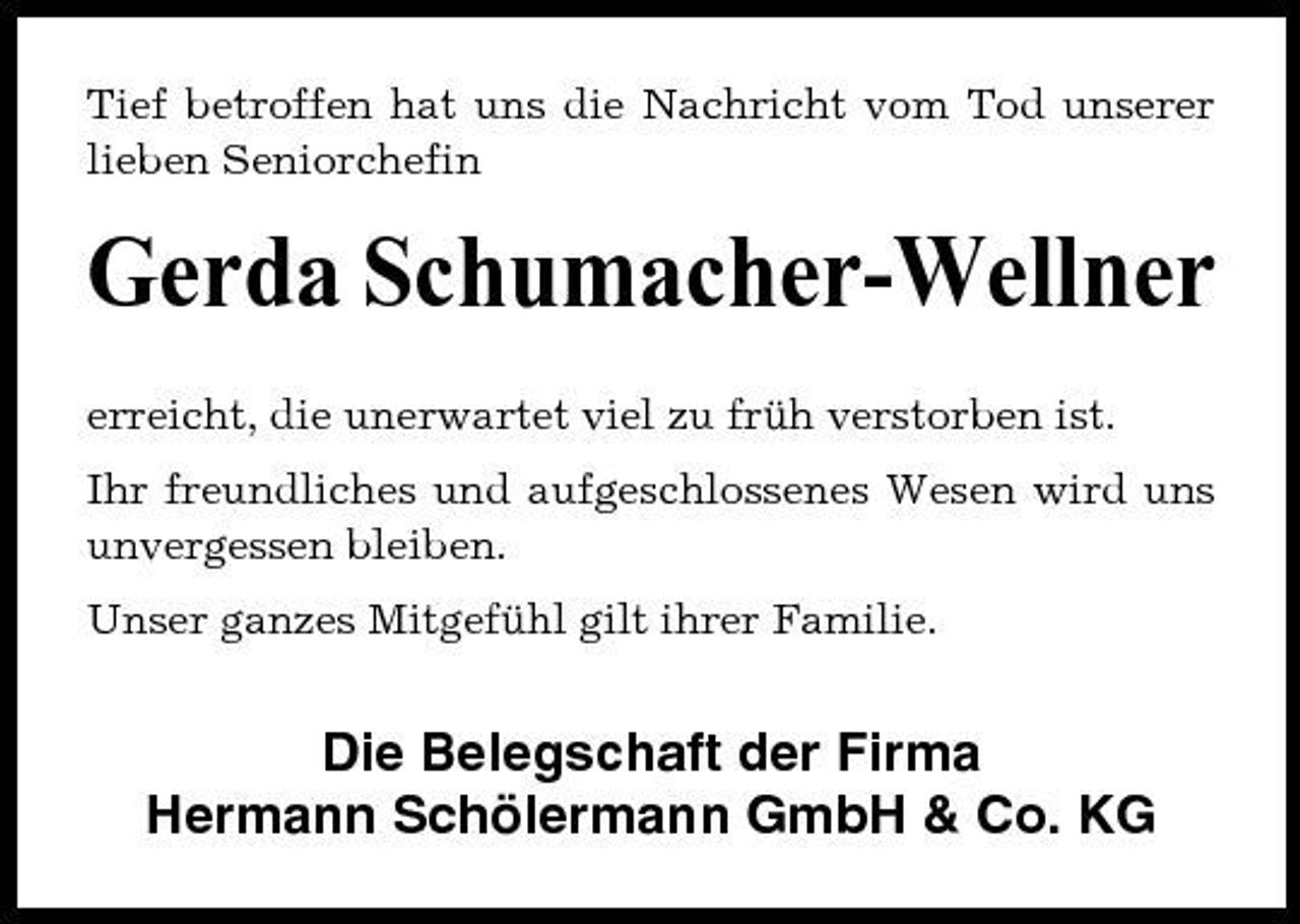 <p>Tief betroffen hat uns die Nachricht vom Tod unserer lieben Seniorchefin</p><p>Gerda Schumacher-Wellner<br />erreicht, die unerwartet viel zu früh verstorben ist. Ihr freundliches und aufgeschlossenes Wesen wird uns unvergessen bleiben. Unser ganzes Mitgefühl gilt ihrer Familie.</p><p>Die Belegschaft der Firma Hermann Schölermann GmbH &amp; Co. KG</p>