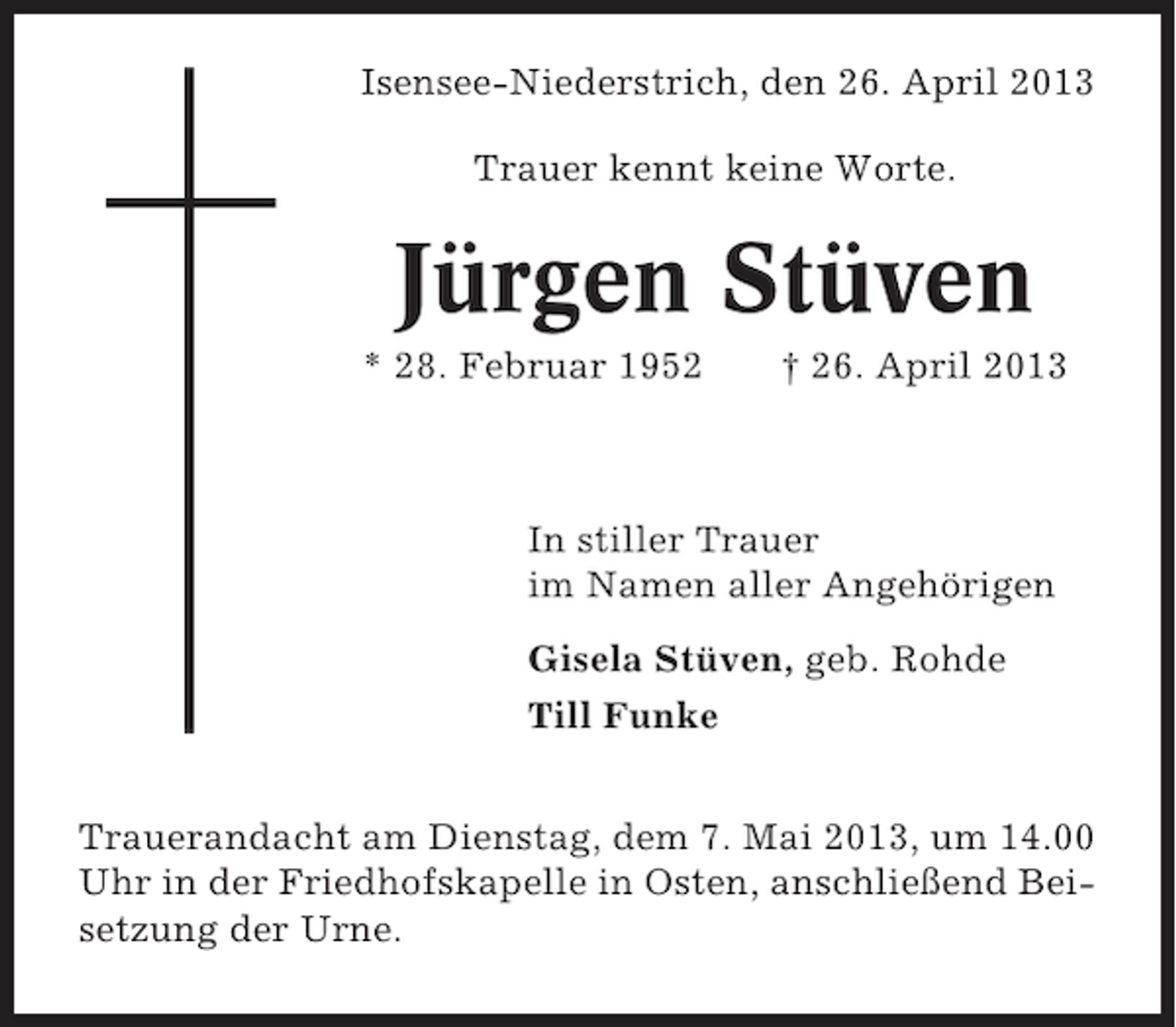 <p>Isensee-Niederstrich, den 26. April 2013<br />Trauer kennt keine Worte.</p><p>Jürgen Stüven<br />* 28. Februar 1952</p><p>† 26. April 2013</p><p>In stiller Trauer<br />im Namen aller Angehörigen<br />Gisela Stüven, geb. Rohde<br />Till Funke<br />Trauerandacht am Dienstag, dem 7. Mai 2013, um 14.00<br />Uhr in der Friedhofskapelle in Osten, anschließend Beisetzung der Urne.</p>