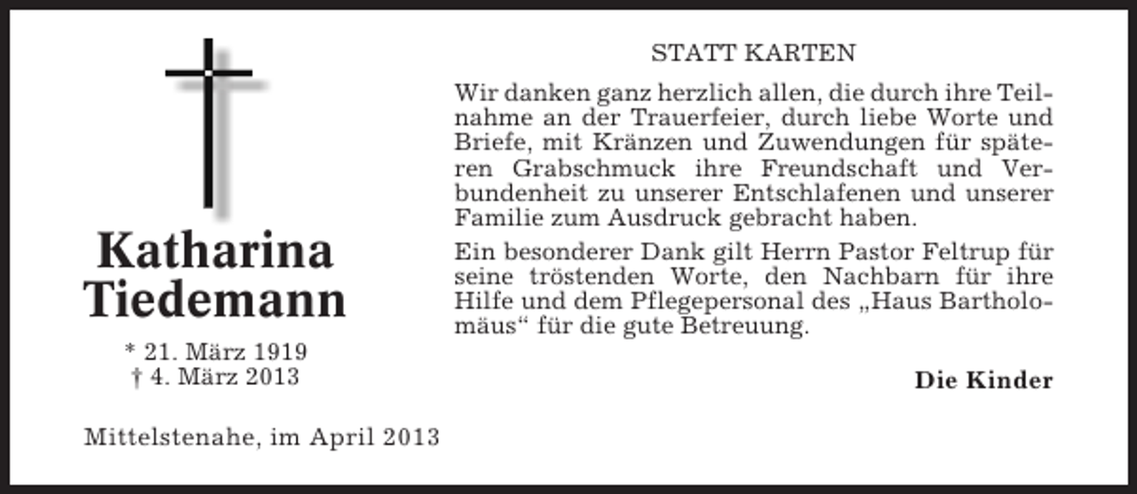 <p>STATT KARTEN</p><p>Katharina<br />Tiedemann<br />* 21. März 1919<br />† 4. März 2013</p><p>Mittelstenahe, im April 2013</p><p>Wir danken ganz herzlich allen, die durch ihre Teilnahme an der Trauerfeier, durch liebe Worte und<br />Briefe, mit Kränzen und Zuwendungen für späteren Grabschmuck ihre Freundschaft und Verbundenheit zu unserer Entschlafenen und unserer<br />Familie zum Ausdruck gebracht haben.<br />Ein besonderer Dank gilt Herrn Pastor Feltrup für<br />seine tröstenden Worte, den Nachbarn für ihre<br />Hilfe und dem Pflegepersonal des „Haus Bartholomäus“ für die gute Betreuung.</p><p>Die Kinder</p>