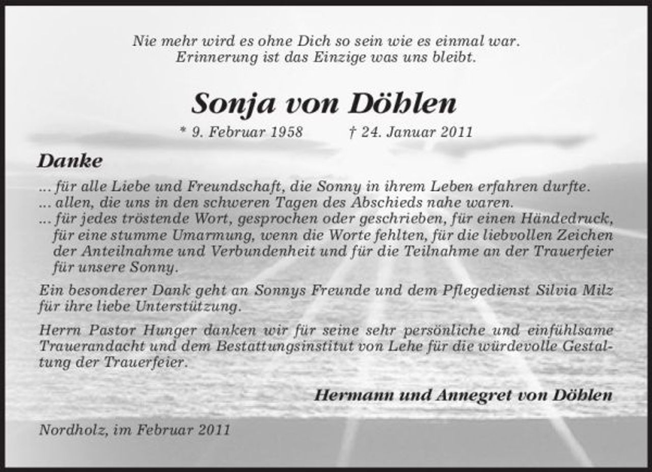 <p>Nie mehr wird es ohne Dich so sein wie es einmal war. Erinnerung ist das Einzige was uns bleibt.</p><p>Sonja von Döhlen<br />* 9. Februar 1958 † 24. Januar 2011</p><p>Danke<br />... für alle Liebe und Freundschaft, die Sonny in ihrem Leben erfahren durfte. ... allen, die uns in den schweren Tagen des Abschieds nahe waren. ... für jedes tröstende Wort, gesprochen oder geschrieben, für einen Händedruck, für eine stumme Umarmung, wenn die Worte fehlten, für die liebvollen Zeichen der Anteilnahme und Verbundenheit und für die Teilnahme an der Trauerfeier für unsere Sonny. Ein besonderer Dank geht an Sonnys Freunde und dem Pflegedienst Silvia Milz für ihre liebe Unterstützung. Herrn Pastor Hunger danken wir für seine sehr persönliche und einfühlsame Trauerandacht und dem Bestattungsinstitut von Lehe für die würdevolle Gestaltung der Trauerfeier.</p><p>Hermann und Annegret von Döhlen<br />Nordholz, im Februar 2011</p>