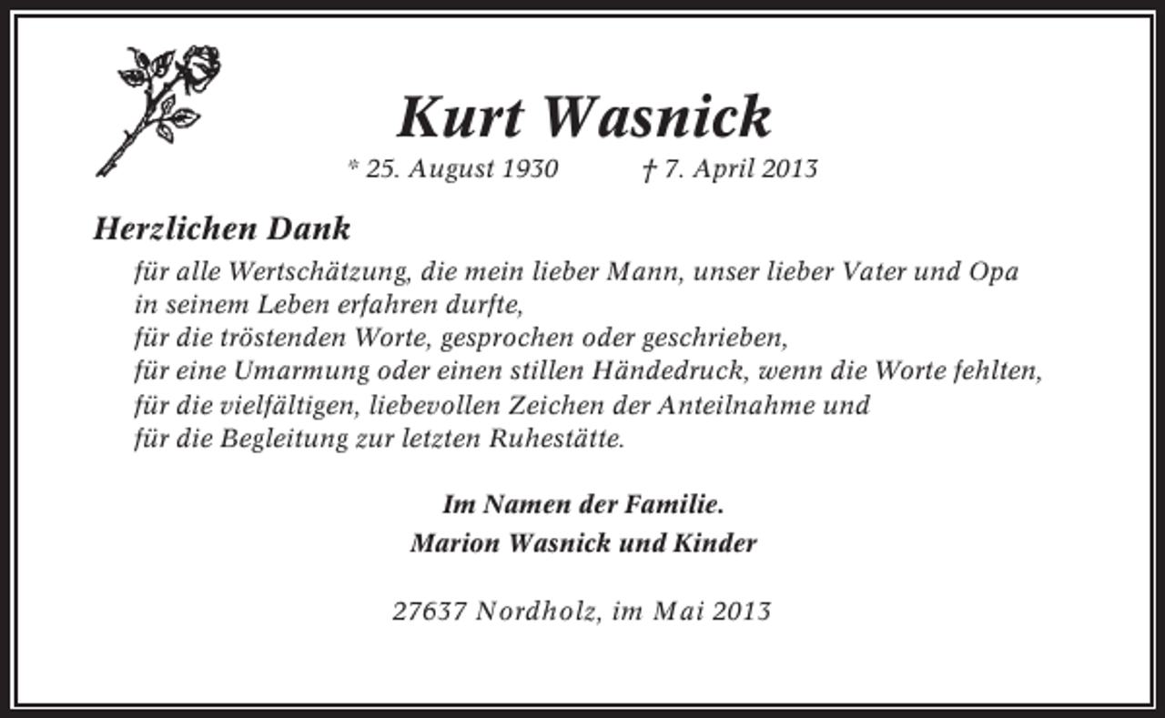 <p>Kurt Wasnick<br />* 25. August 1930</p><p>† 7. April 2013</p><p>Herzlichen Dank<br />für alle Wertschätzung, die mein lieber Mann, unser lieber Vater und Opa<br />in seinem Leben erfahren durfte,<br />für die tröstenden Worte, gesprochen oder geschrieben,<br />für eine Umarmung oder einen stillen Händedruck, wenn die Worte fehlten,<br />für die vielfältigen, liebevollen Zeichen der Anteilnahme und<br />für die Begleitung zur letzten Ruhestätte.<br />Im Namen der Familie.<br />Marion Wasnick und Kinder</p><p>27637 Nordholz, im Mai 2013</p>