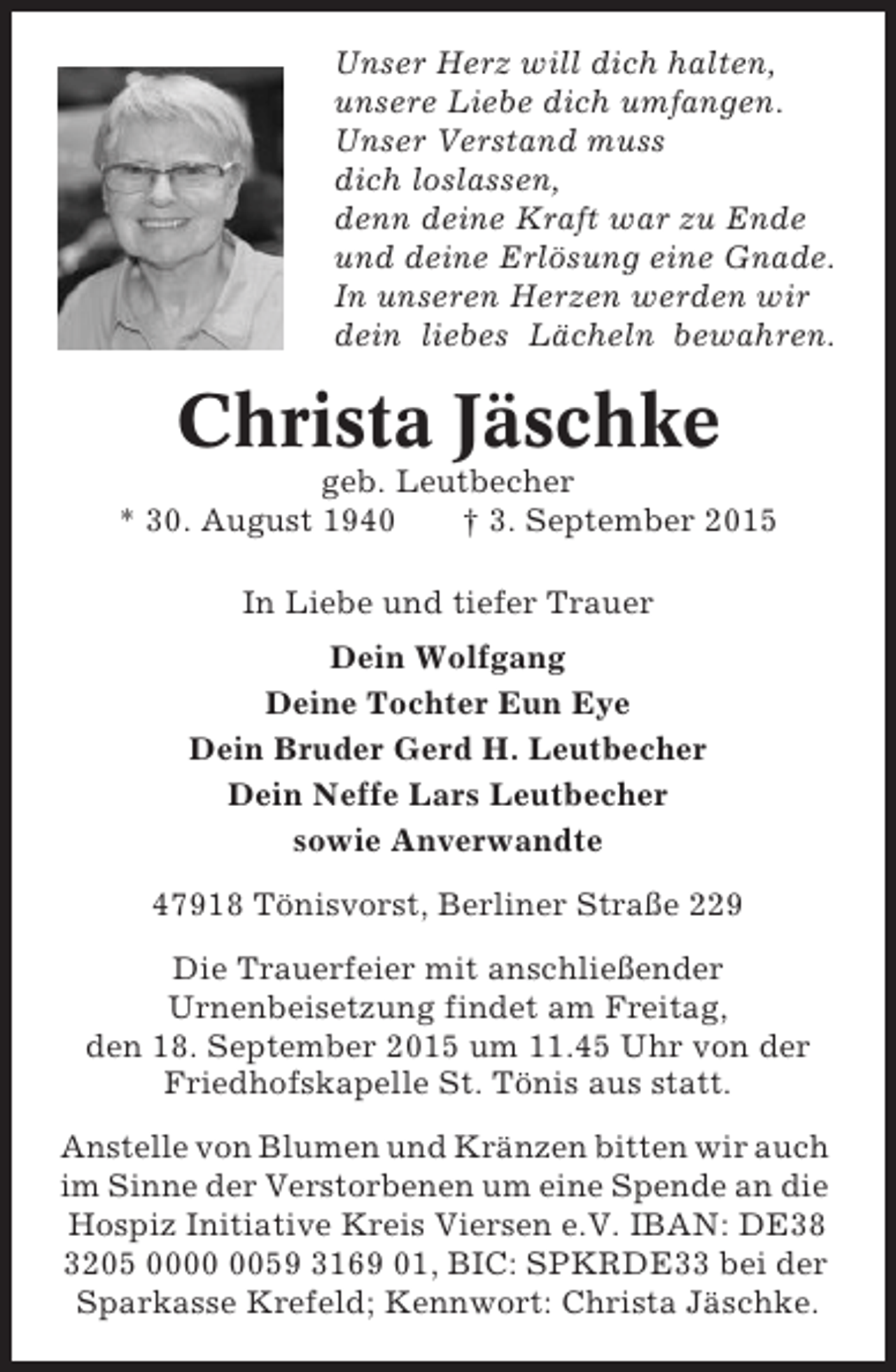 <p>Unser Herz will dich halten,<br />unsere Liebe dich umfangen.<br />Unser Verstand muss<br />dich loslassen,<br />denn deine Kraft war zu Ende<br />und deine Erlösung eine Gnade.<br />In unseren Herzen werden wir<br />dein liebes Lächeln bewahren.</p><p>Christa Jäschke<br />geb. Leutbecher<br />* 30. August 1940<br />† 3. September 2015<br />In Liebe und tiefer Trauer<br />Dein Wolfgang<br />Deine Tochter Eun Eye<br />Dein Bruder Gerd H. Leutbecher<br />Dein Neffe Lars Leutbecher<br />sowie Anverwandte<br />47918 Tönisvorst, Berliner Straße 229<br />Die Trauerfeier mit anschließender<br />Urnenbeisetzung findet am Freitag,<br />den 18. September 2015 um 11.45 Uhr von der<br />Friedhofskapelle St. Tönis aus statt.<br />Anstelle von Blumen und Kränzen bitten wir auch<br />im Sinne der Verstorbenen um eine Spende an die<br />Hospiz Initiative Kreis Viersen e.V. IBAN: DE38<br />3205 0059 3169 01, BIC: SPKRDE33 bei der<br />Sparkasse Krefeld; Kennwort: Christa Jäschke.</p>
