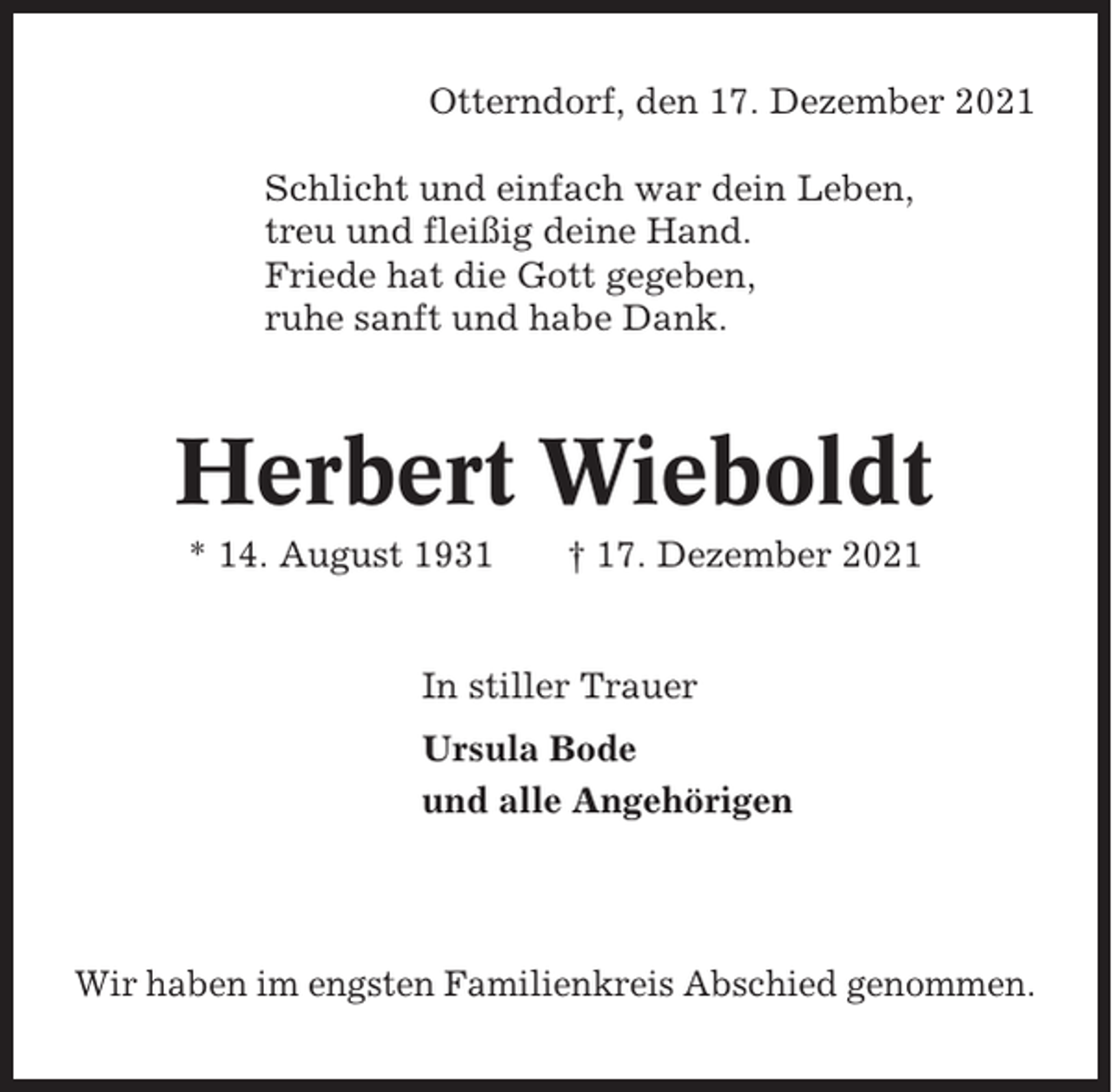 <p>Otterndorf, den 17. Dezember 2021<br />Schlicht und einfach war dein Leben,<br />treu und fleißig deine Hand.<br />Friede hat die Gott gegeben,<br />ruhe sanft und habe Dank.</p><p>Herbert Wieboldt<br />* 14. August 1931</p><p>† 17. Dezember 2021</p><p>In stiller Trauer<br />Ursula Bode<br />und alle Angehörigen</p><p>Wir haben im engsten Familienkreis Abschied genommen.</p>