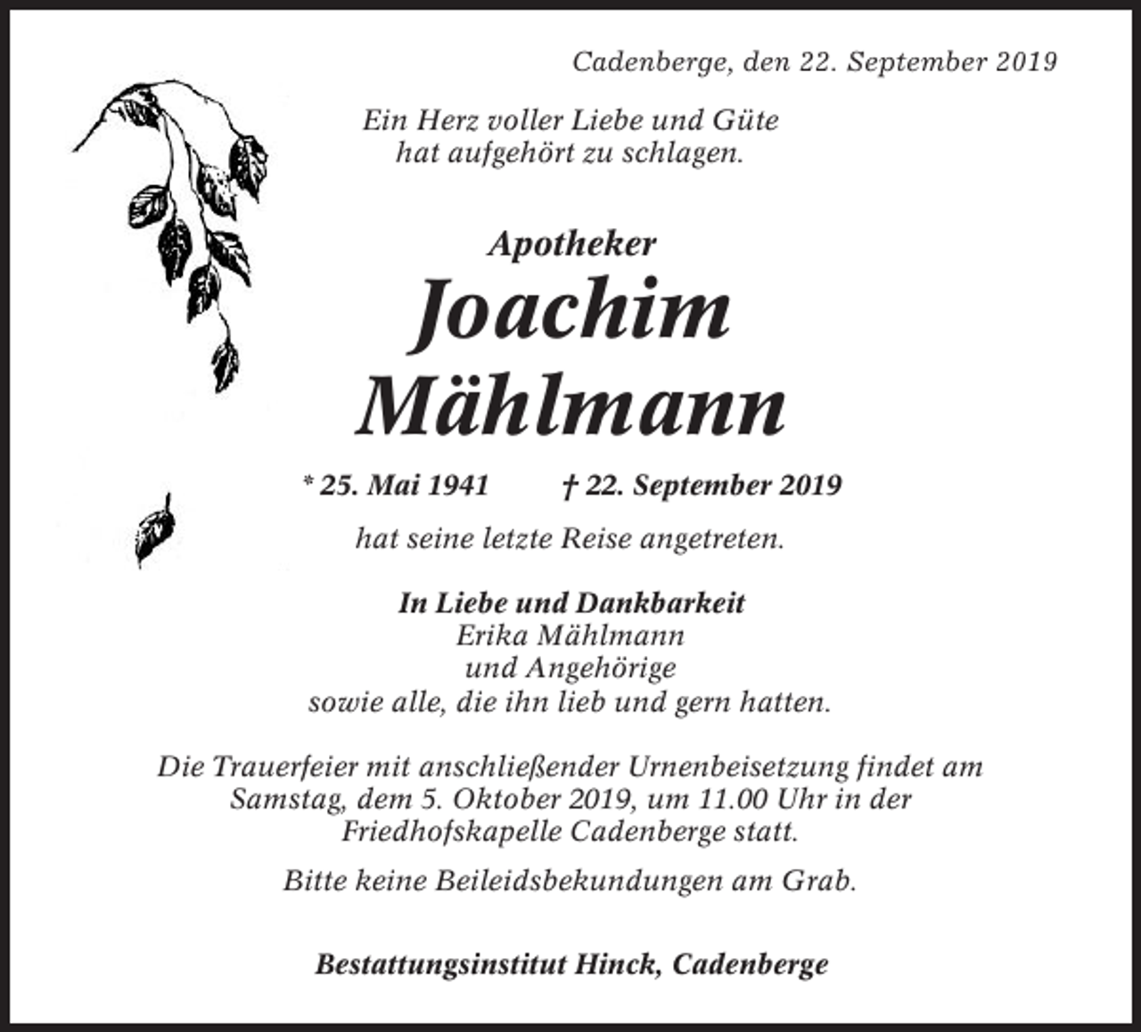 <p>Cadenberge, den 22. September 2019<br />Ein Herz voller Liebe und Güte<br />hat aufgehört zu schlagen.</p><p>Apotheker</p><p>Joachim<br />Mählmann<br />* 25. Mai 1941</p><p>† 22. September 2019</p><p>hat seine letzte Reise angetreten.<br />In Liebe und Dankbarkeit<br />Erika Mählmann<br />und Angehörige<br />sowie alle, die ihn lieb und gern hatten.<br />Die Trauerfeier mit anschließender Urnenbeisetzung findet am<br />Samstag, dem 5. Oktober 2019, um 11.00 Uhr in der<br />Friedhofskapelle Cadenberge statt.<br />Bitte keine Beileidsbekundungen am Grab.<br />Bestattungsinstitut Hinck, Cadenberge</p>