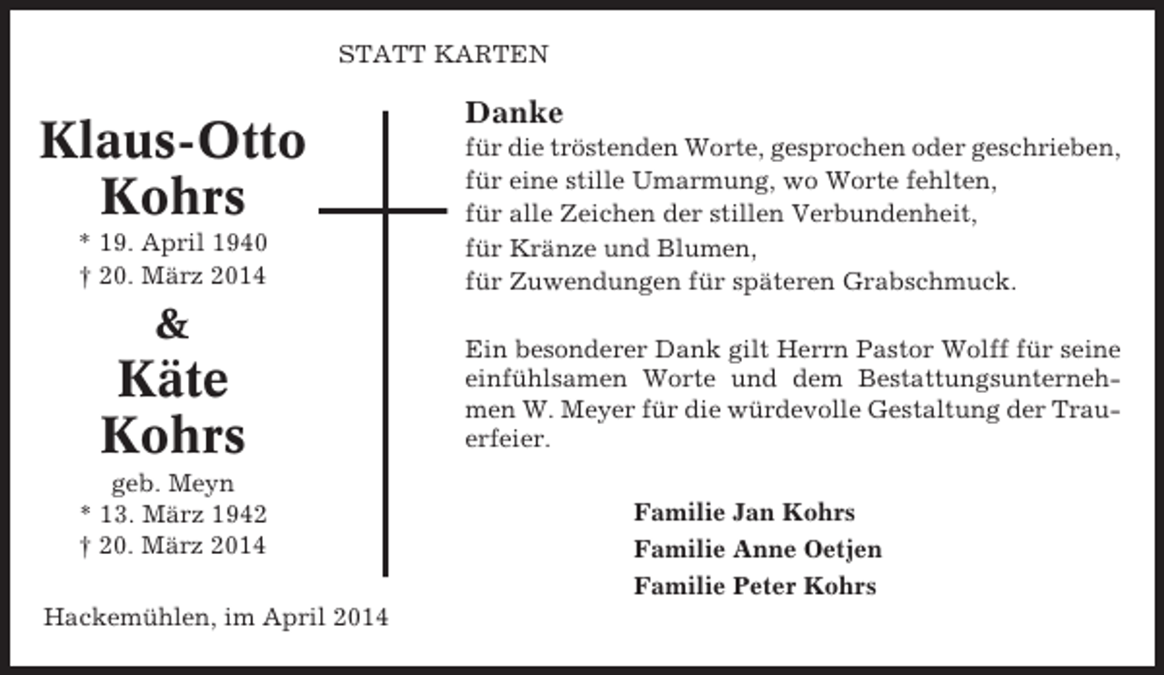 <p>STATT KARTEN</p><p>Klaus-Otto<br />Kohrs<br />* 19. April 1940<br />† 20. März 2014</p><p>&amp;</p><p>Käte<br />Kohrs<br />geb. Meyn<br />* 13. März 1942<br />† 20. März 2014<br />Hackemühlen, im April 2014</p><p>Danke<br />für die tröstenden Worte, gesprochen oder geschrieben,<br />für eine stille Umarmung, wo Worte fehlten,<br />für alle Zeichen der stillen Verbundenheit,<br />für Kränze und Blumen,<br />für Zuwendungen für späteren Grabschmuck.<br />Ein besonderer Dank gilt Herrn Pastor Wolff für seine<br />einfühlsamen Worte und dem Bestattungsunternehmen W. Meyer für die würdevolle Gestaltung der Trauerfeier.<br />Familie Jan Kohrs<br />Familie Anne Oetjen<br />Familie Peter Kohrs</p>