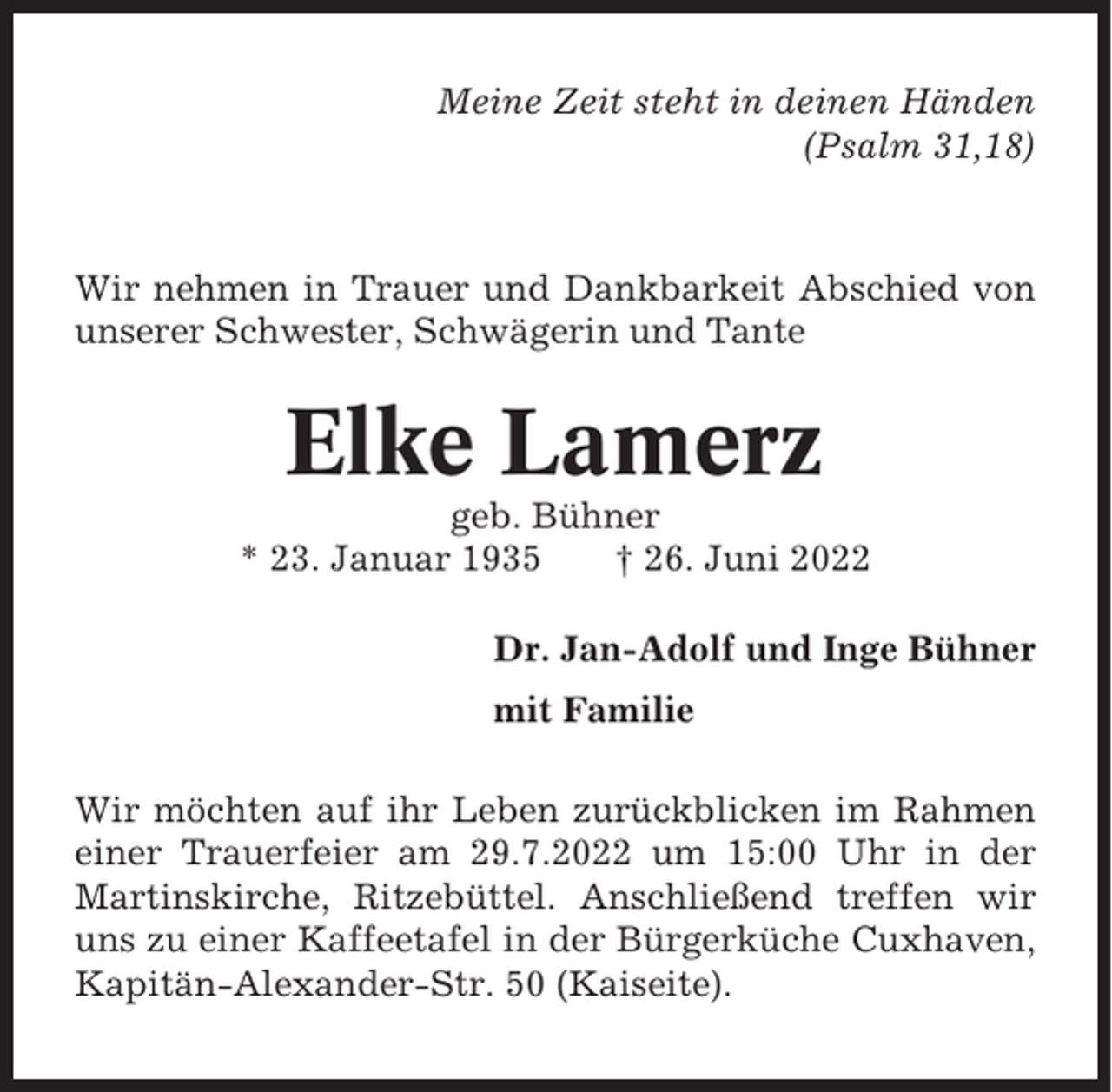 <p>Meine Zeit steht in deinen Händen<br />(Psalm 31,18)</p><p>Wir nehmen in Trauer und Dankbarkeit Abschied von<br />unserer Schwester, Schwägerin und Tante</p><p>Elke Lamerz<br />geb. Bühner<br />* 23. Januar 1935<br />† 26. Juni 2022<br />Dr. Jan-Adolf und Inge Bühner<br />mit Familie<br />Wir möchten auf ihr Leben zurückblicken im Rahmen<br />einer Trauerfeier am 29.7.2022 um 15:00 Uhr in der<br />Martinskirche, Ritzebüttel. Anschließend treffen wir<br />uns zu einer Kaffeetafel in der Bürgerküche Cuxhaven,<br />Kapitän-Alexander-Str. 50 (Kaiseite).</p>