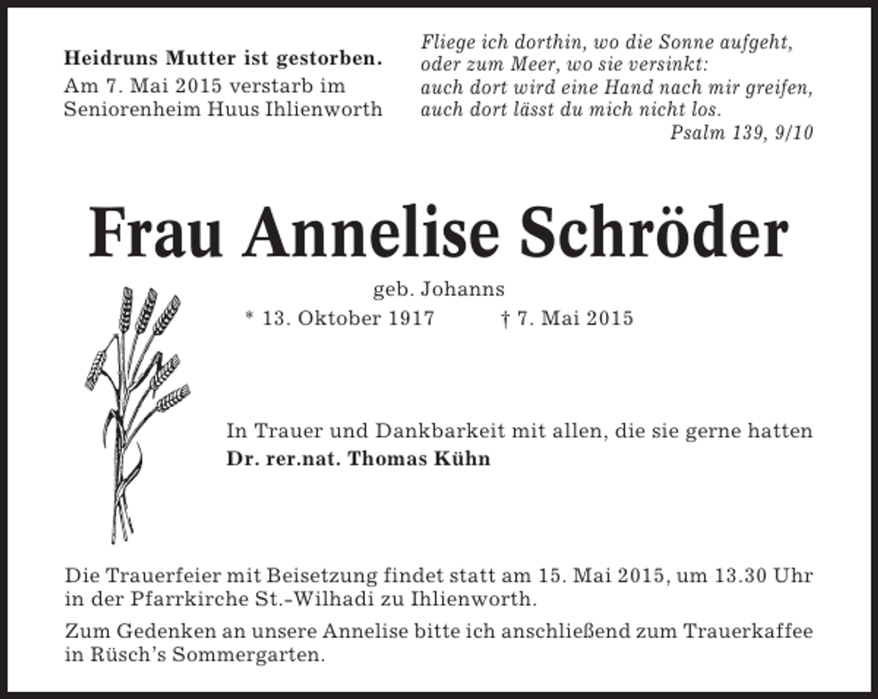 <p>Heidruns Mutter ist gestorben.<br />Am 7. Mai 2015 verstarb im<br />Seniorenheim Huus Ihlienworth</p><p>Fliege ich dorthin, wo die Sonne aufgeht,<br />oder zum Meer, wo sie versinkt:<br />auch dort wird eine Hand nach mir greifen,<br />auch dort lässt du mich nicht los.<br />Psalm 139, 9/10</p><p>Frau Annelise Schröder<br />geb. Johanns<br />* 13. Oktober 1917<br />† 7. Mai 2015</p><p>In Trauer und Dankbarkeit mit allen, die sie gerne hatten<br />Dr. rer.nat. Thomas Kühn</p><p>Die Trauerfeier mit Beisetzung findet statt am 15. Mai 2015, um 13.30 Uhr<br />in der Pfarrkirche St.-Wilhadi zu Ihlienworth.<br />Zum Gedenken an unsere Annelise bitte ich anschließend zum Trauerkaffee<br />in Rüsch’s Sommergarten.</p>
