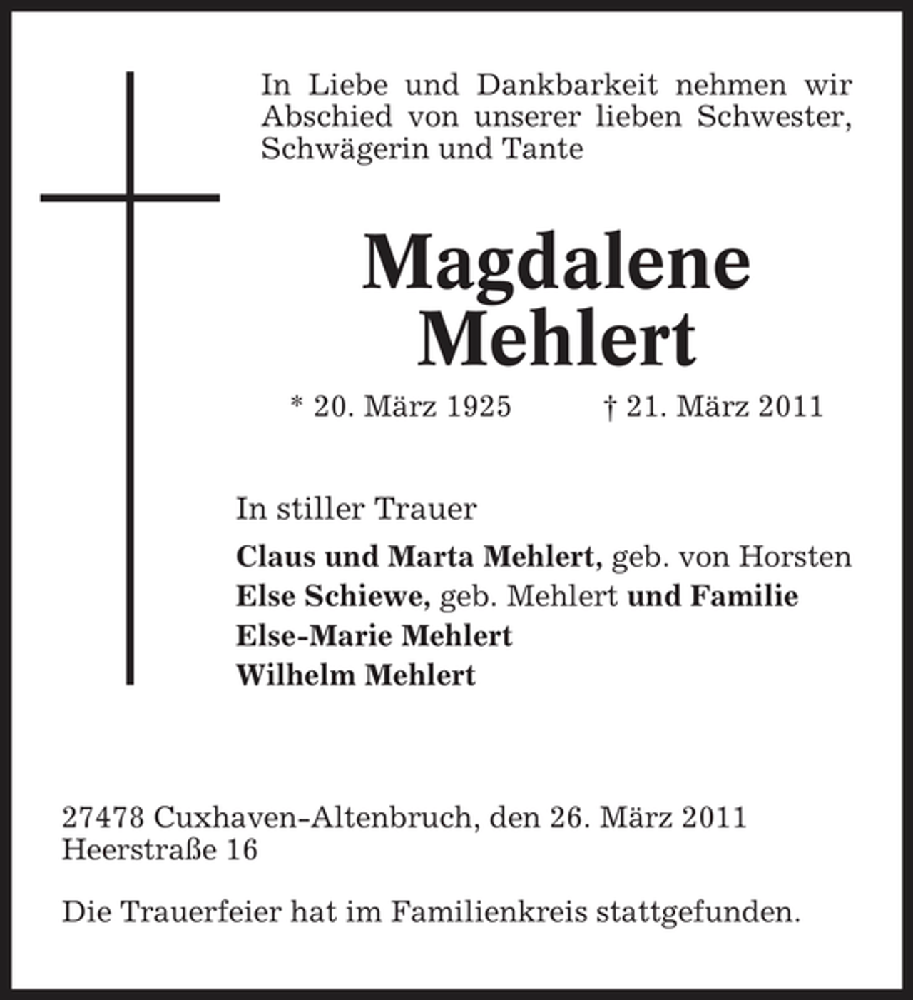 <p>In Liebe und Dankbarkeit nehmen wir Abschied von unserer lieben Schwester, Schwägerin und Tante</p><p>Magdalene Mehlert<br />* 20. März 1925 † 21. März 2011</p><p>In stiller Trauer<br />Claus und Marta Mehlert, geb. von Horsten Else Schiewe, geb. Mehlert und Familie Else-Marie Mehlert Wilhelm Mehlert</p><p>27478 Cuxhaven-Altenbruch, den 26. März 2011 Heerstraße 16 Die Trauerfeier hat im Familienkreis stattgefunden.</p>