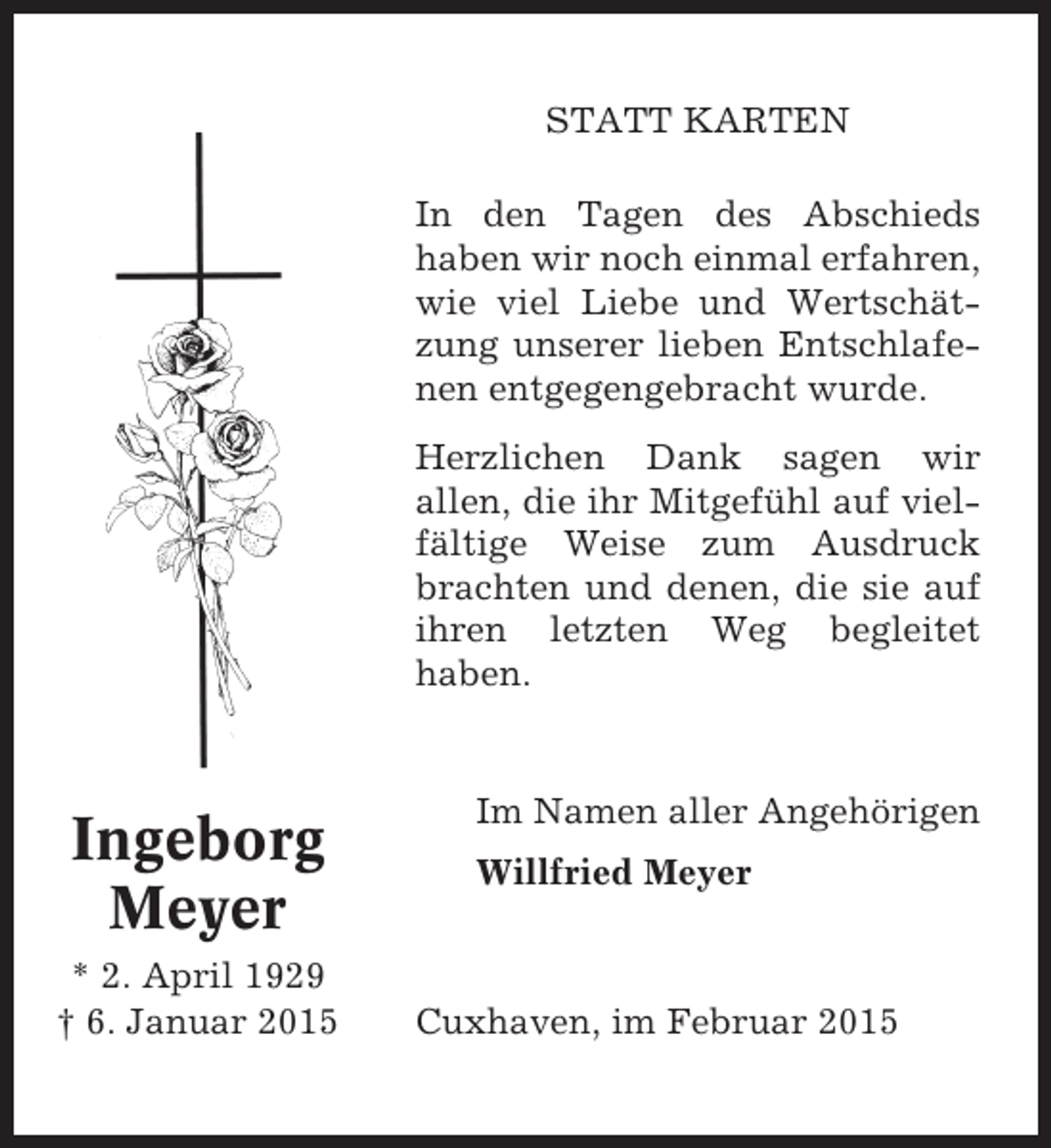 <p>STATT KARTEN<br />In den Tagen des Abschieds<br />haben wir noch einmal erfahren,<br />wie viel Liebe und Wertschätzung unserer lieben Entschlafenen entgegengebracht wurde.<br />Herzlichen Dank sagen wir<br />allen, die ihr Mitgefühl auf vielfältige Weise zum Ausdruck<br />brachten und denen, die sie auf<br />ihren letzten Weg begleitet<br />haben.</p><p>Ingeborg<br />Meyer<br />* 2. April 1929<br />† 6. Januar 2015</p><p>Im Namen aller Angehörigen<br />Willfried Meyer</p><p>Cuxhaven, im Februar 2015</p>
