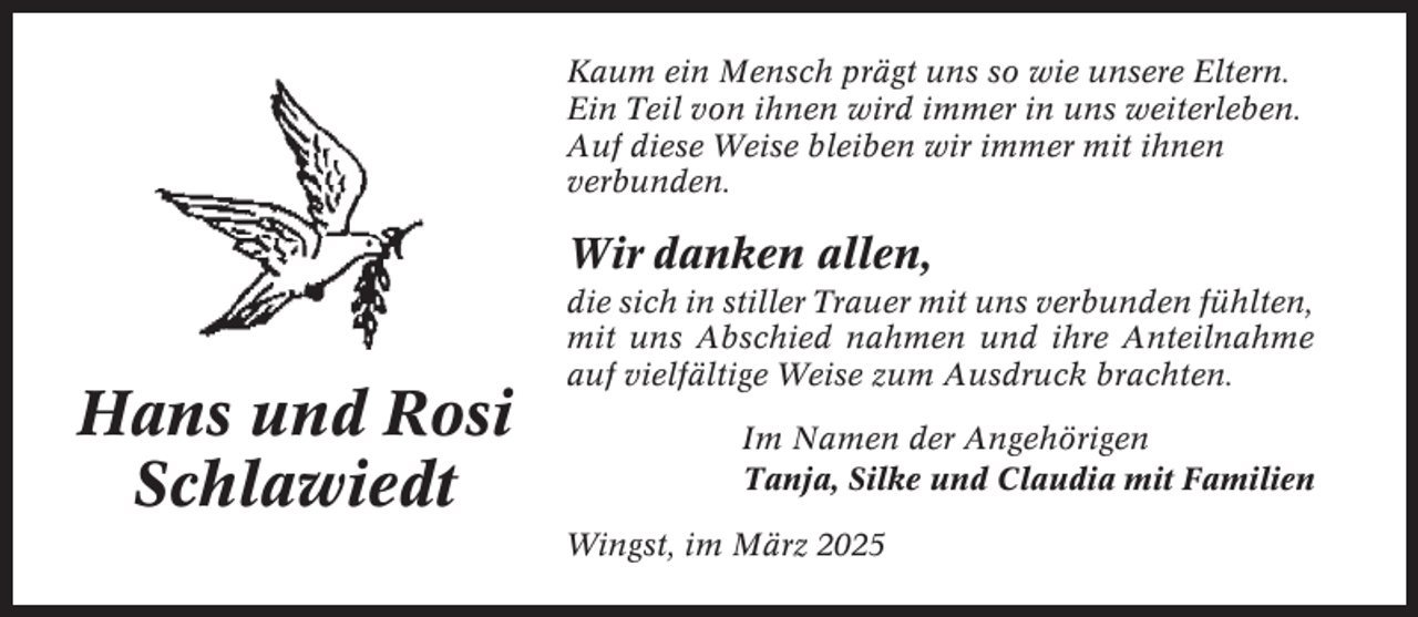 <p>Kaum ein Mensch prägt uns so wie unsere Eltern.<br />Ein Teil von ihnen wird immer in uns weiterleben.<br />Auf diese Weise bleiben wir immer mit ihnen<br />verbunden.</p><p>Wir danken allen,</p><p>Hans und Rosi<br />Schlawiedt</p><p>die sich in stiller Trauer mit uns verbunden fühlten,<br />mit uns Abschied nahmen und ihre Anteilnahme<br />auf vielfältige Weise zum Ausdruck brachten.<br />Im Namen der Angehörigen<br />Tanja, Silke und Claudia mit Familien<br />Wingst, im März 2025</p>