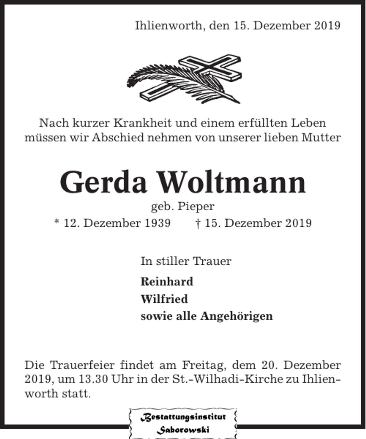 <p>Ihlienworth, den 15. Dezember 2019</p><p>Nach kurzer Krankheit und einem erfüllten Leben<br />müssen wir Abschied nehmen von unserer lieben Mutter</p><p>Gerda Woltmann<br />geb. Pieper<br />* 12. Dezember 1939<br />† 15. Dezember 2019<br />In stiller Trauer<br />Reinhard<br />Wilfried<br />sowie alle Angehörigen</p><p>Die Trauerfeier findet am Freitag, dem 20. Dezember<br />2019, um 13.30 Uhr in der St.-Wilhadi-Kirche zu Ihlienworth statt.</p>