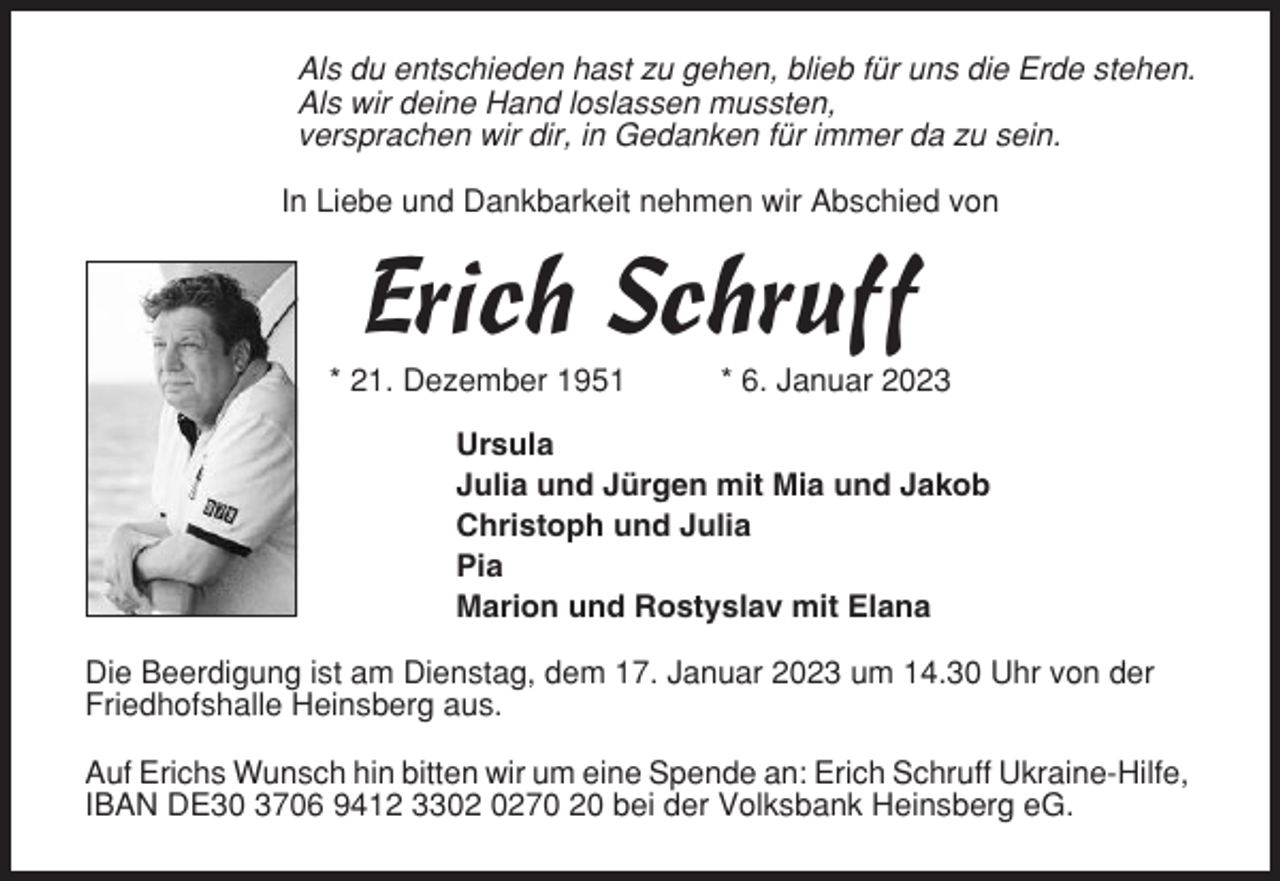 <p>Als du entschieden hast zu gehen, blieb für uns die Erde stehen.<br />Als wir deine Hand loslassen mussten,<br />versprachen wir dir, in Gedanken für immer da zu sein.<br />In Liebe und Dankbarkeit nehmen wir Abschied von</p><p>Erich Schruff<br />* 21. Dezember 1951</p><p>* 6. Januar 2023</p><p>Ursula<br />Julia und Jürgen mit Mia und Jakob<br />Christoph und Julia<br />Pia<br />Marion und Rostyslav mit Elana<br />Die Beerdigung ist am Dienstag, dem 17. Januar 2023 um 14.30 Uhr von der<br />Friedhofshalle Heinsberg aus.<br />Auf Erichs Wunsch hin bitten wir um eine Spende an: Erich Schruff Ukraine-Hilfe,<br />IBAN DE30 3706 9412 3370 20 bei der Volksbank Heinsberg eG.</p>