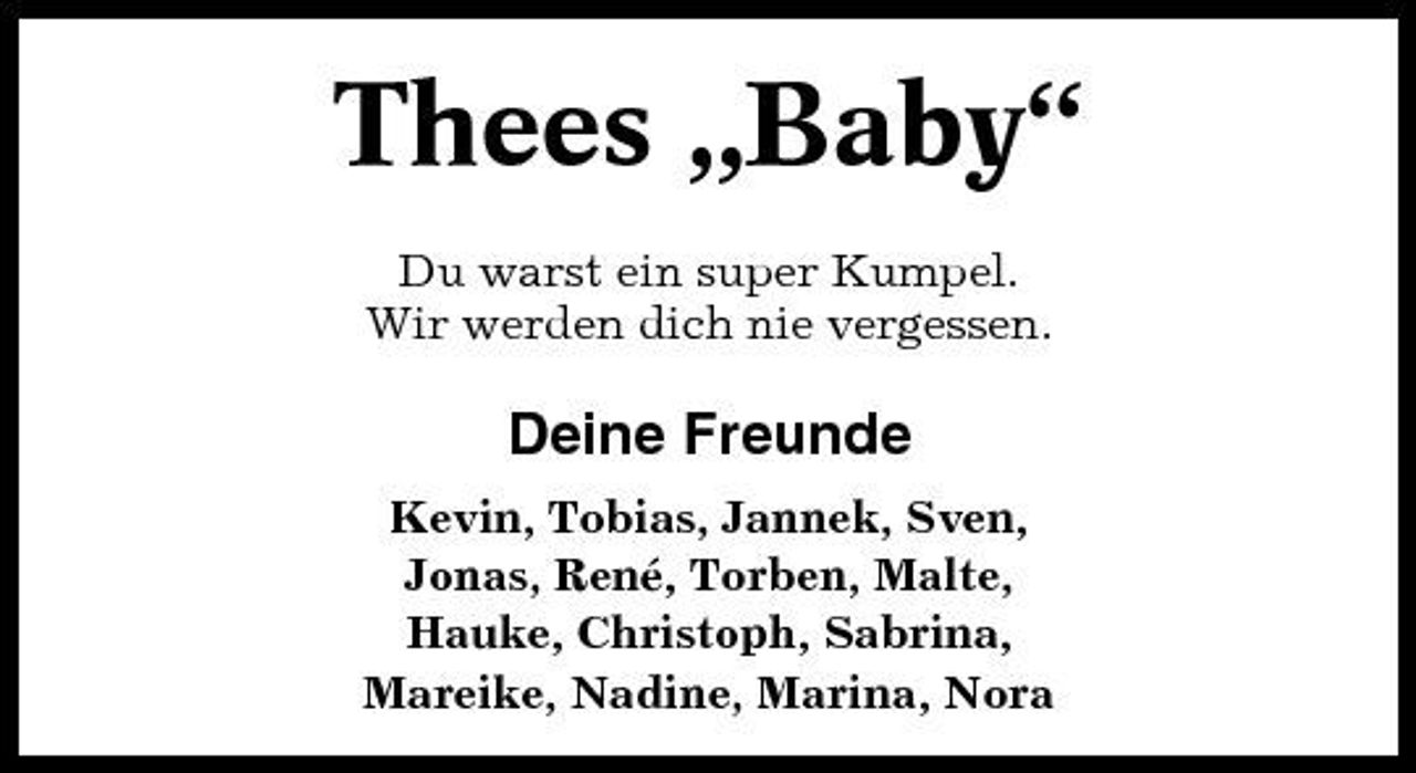 <p>Thees „Baby“<br />Du warst ein super Kumpel. Wir werden dich nie vergessen.</p>
<p>Deine Freunde<br />Kevin, Tobias, Jannek, Sven, Jonas, René, Torben, Malte, Hauke, Christoph, Sabrina, Mareike, Nadine, Marina, Nora</p>