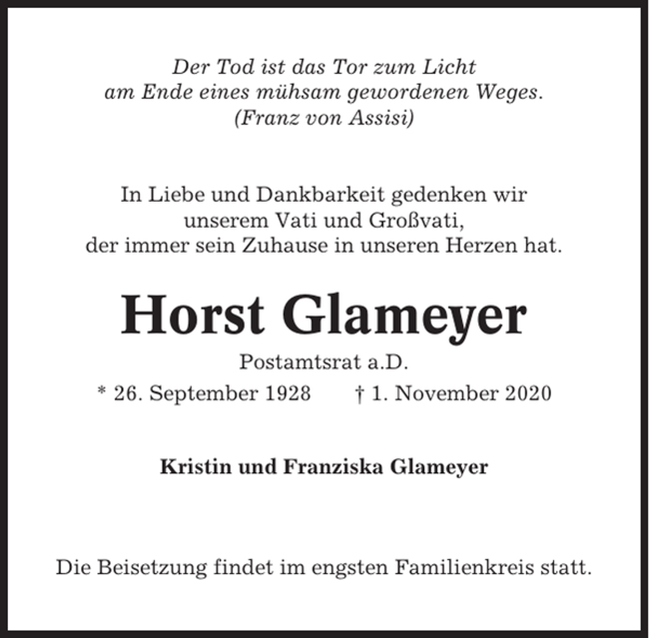 <p>Der Tod ist das Tor zum Licht<br />am Ende eines mühsam gewordenen Weges.<br />(Franz von Assisi)</p><p>In Liebe und Dankbarkeit gedenken wir<br />unserem Vati und Großvati,<br />der immer sein Zuhause in unseren Herzen hat.</p><p>Horst Glameyer<br />Postamtsrat a.D.<br />* 26. September 1928<br />† 1. November 2020</p><p>Kristin und Franziska Glameyer</p><p>Die Beisetzung findet im engsten Familienkreis statt.</p>