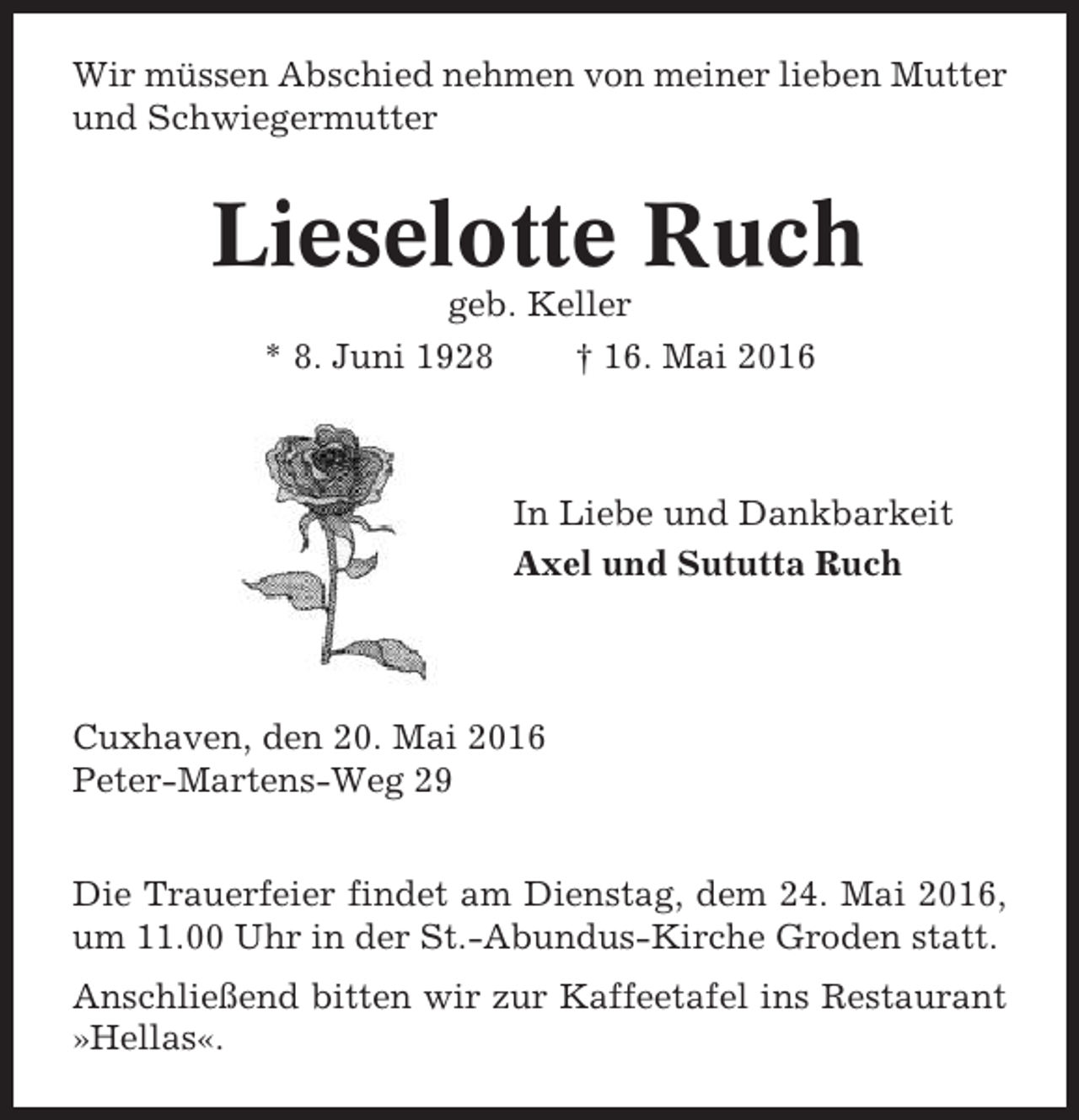 <p>Wir müssen Abschied nehmen von meiner lieben Mutter<br />und Schwiegermutter</p><p>Lieselotte Ruch<br />geb. Keller<br />* 8. Juni 1928<br />† 16. Mai 2016</p><p>In Liebe und Dankbarkeit<br />Axel und Sututta Ruch</p><p>Cuxhaven, den 20. Mai 2016<br />Peter-Martens-Weg 29<br />Die Trauerfeier findet am Dienstag, dem 24. Mai 2016,<br />um 11.00 Uhr in der St.-Abundus-Kirche Groden statt.<br />Anschließend bitten wir zur Kaffeetafel ins Restaurant<br />»Hellas«.</p>