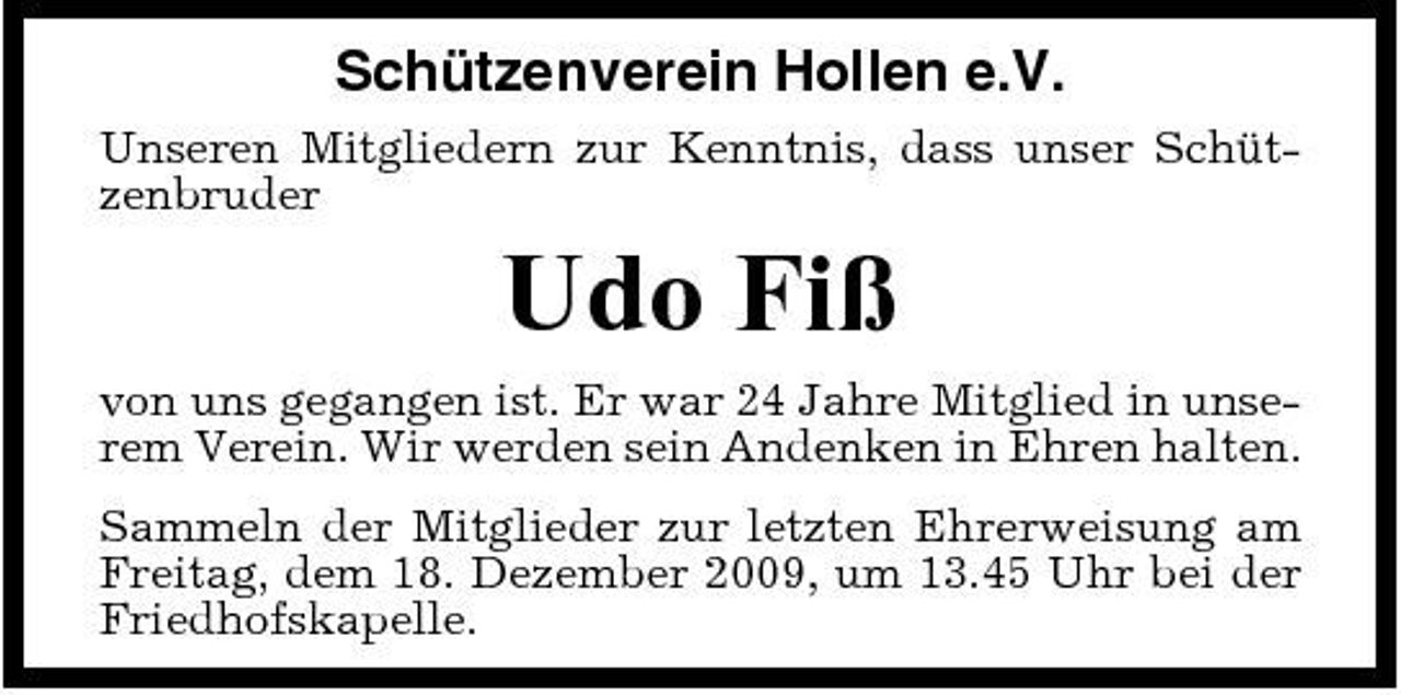 <p>Schützenverein Hollen e.V.<br />Unseren Mitgliedern zur Kenntnis, dass unser Schützenbruder</p><p>Udo Fiß<br />von uns gegangen ist. Er war 24 Jahre Mitglied in unserem Verein. Wir werden sein Andenken in Ehren halten. Sammeln der Mitglieder zur letzten Ehrerweisung am Freitag, dem 18. Dezember 2009, um 13.45 Uhr bei der Friedhofskapelle.</p>