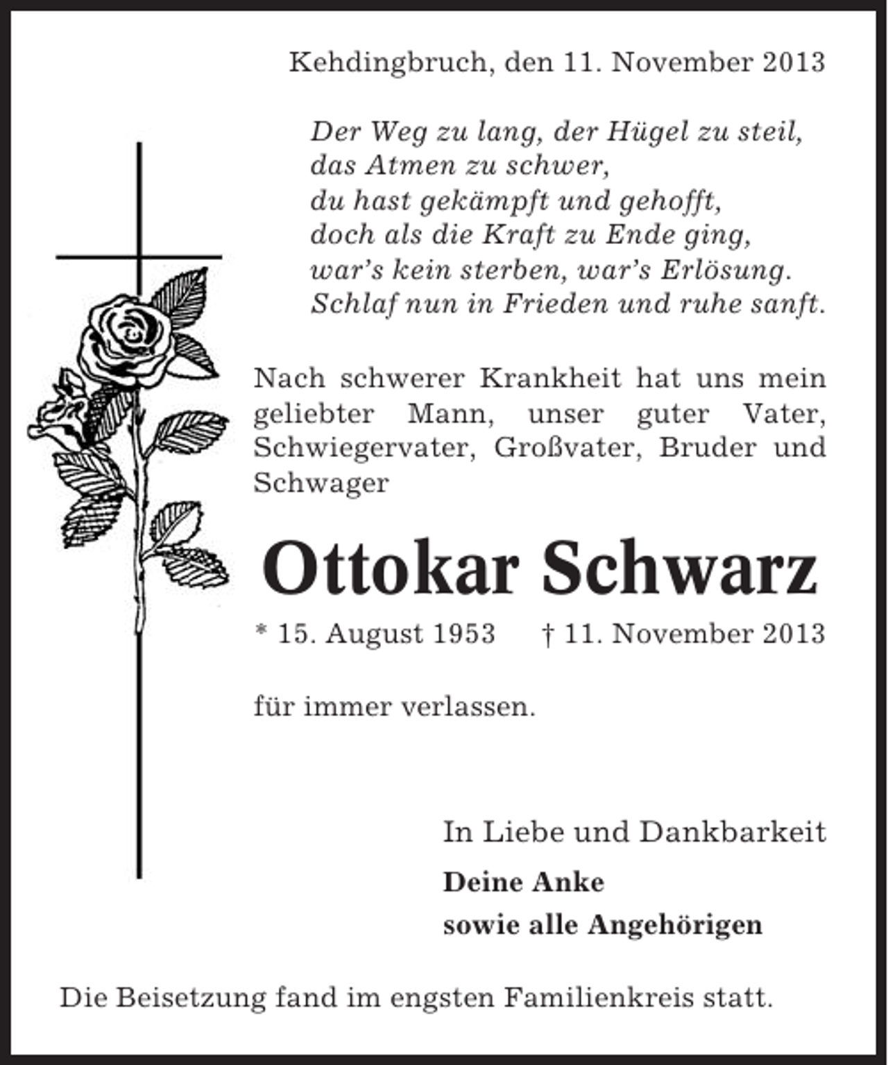 <p>Kehdingbruch, den 11. November 2013<br />Der Weg zu lang, der Hügel zu steil,<br />das Atmen zu schwer,<br />du hast gekämpft und gehofft,<br />doch als die Kraft zu Ende ging,<br />war’s kein sterben, war’s Erlösung.<br />Schlaf nun in Frieden und ruhe sanft.<br />Nach schwerer Krankheit hat uns mein<br />geliebter Mann, unser guter Vater,<br />Schwiegervater, Großvater, Bruder und<br />Schwager</p><p>Ottokar Schwarz<br />* 15. August 1953</p><p>† 11. November 2013</p><p>für immer verlassen.</p><p>In Liebe und Dankbarkeit<br />Deine Anke<br />sowie alle Angehörigen<br />Die Beisetzung fand im engsten Familienkreis statt.</p>