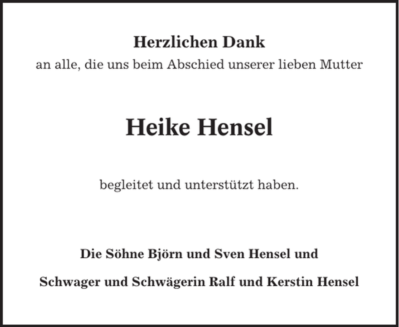 <p>Herzlichen Dank<br />an alle, die uns beim Abschied unserer lieben Mutter</p><p>Heike Hensel<br />begleitet und unterstützt haben.</p><p>Die Söhne Björn und Sven Hensel und<br />Schwager und Schwägerin Ralf und Kerstin Hensel</p>