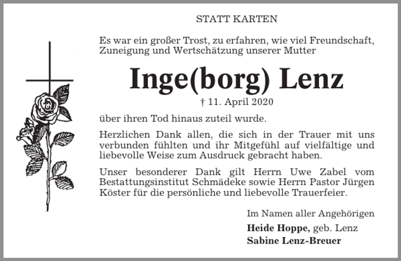 <p>STATT KARTEN<br />Es war ein großer Trost, zu erfahren, wie viel Freundschaft,<br />Zuneigung und Wertschätzung unserer Mutter</p><p>Inge(borg) Lenz<br />† 11. April 2020<br />über ihren Tod hinaus zuteil wurde.<br />Herzlichen Dank allen, die sich in der Trauer mit uns<br />verbunden fühlten und ihr Mitgefühl auf vielfältige und<br />liebevolle Weise zum Ausdruck gebracht haben.<br />Unser besonderer Dank gilt Herrn Uwe Zabel vom<br />Bestattungsinstitut Schmädeke sowie Herrn Pastor Jürgen<br />Köster für die persönliche und liebevolle Trauerfeier.<br />Im Namen aller Angehörigen</p><p>Heide Hoppe, geb. Lenz<br />Sabine Lenz-Breuer</p>