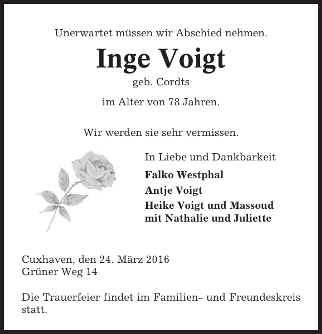 <p>Unerwartet müssen wir Abschied nehmen.</p><p>Inge Voigt<br />geb. Cordts<br />im Alter von 78 Jahren.<br />Wir werden sie sehr vermissen.<br />In Liebe und Dankbarkeit<br />Falko Westphal<br />Antje Voigt<br />Heike Voigt und Massoud<br />mit Nathalie und Juliette</p><p>Cuxhaven, den 24. März 2016<br />Grüner Weg 14<br />Die Trauerfeier findet im Familien- und Freundeskreis<br />statt.</p>