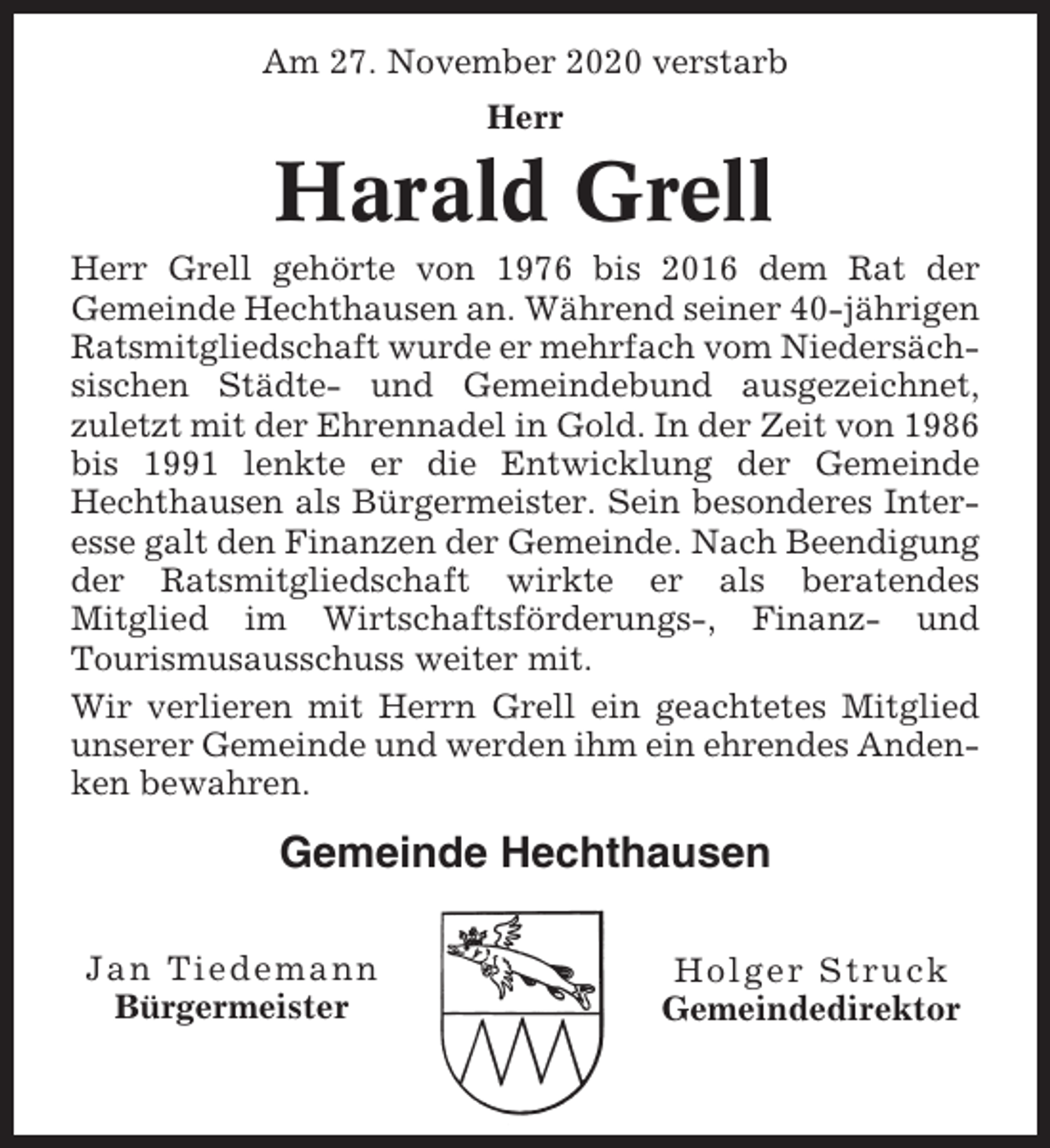 <p>Am 27. November 2020 verstarb<br />Herr</p><p>Harald Grell<br />Herr Grell gehörte von 1976 bis 2016 dem Rat der<br />Gemeinde Hechthausen an. Während seiner 40-jährigen<br />Ratsmitgliedschaft wurde er mehrfach vom Niedersächsischen Städte- und Gemeindebund ausgezeichnet,<br />zuletzt mit der Ehrennadel in Gold. In der Zeit von 1986<br />bis 1991 lenkte er die Entwicklung der Gemeinde<br />Hechthausen als Bürgermeister. Sein besonderes Interesse galt den Finanzen der Gemeinde. Nach Beendigung<br />der Ratsmitgliedschaft wirkte er als beratendes<br />Mitglied im Wirtschaftsförderungs-, Finanz- und<br />Tourismusausschuss weiter mit.<br />Wir verlieren mit Herrn Grell ein geachtetes Mitglied<br />unserer Gemeinde und werden ihm ein ehrendes Andenken bewahren.</p><p>Gemeinde Hechthausen<br />Jan Tiedemann<br />Bürgermeister</p><p>Holger Struck<br />Gemeindedirektor</p>
