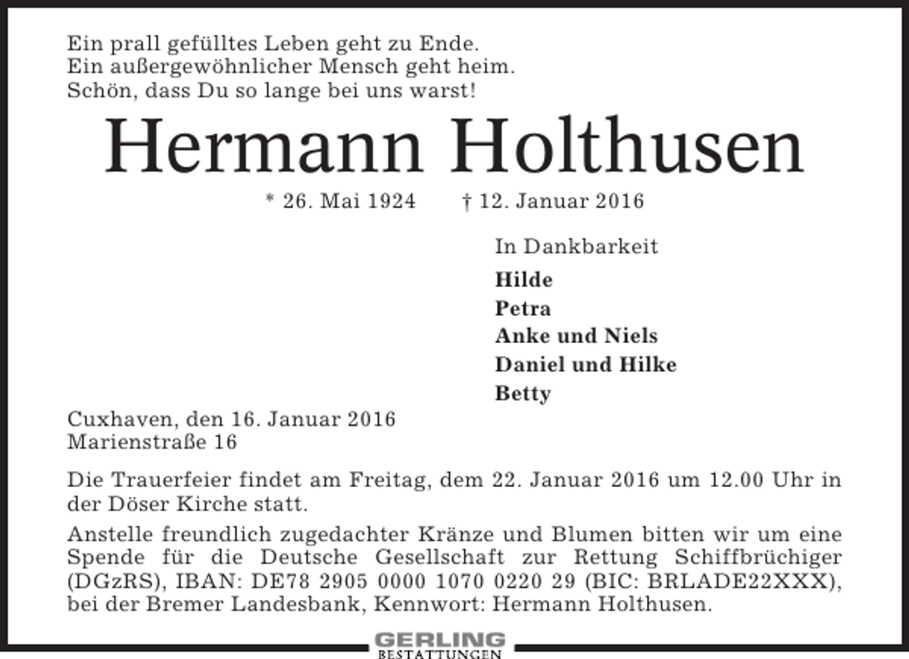 <p>Ein prall gefülltes Leben geht zu Ende.<br />Ein außergewöhnlicher Mensch geht heim.<br />Schön, dass Du so lange bei uns warst!</p><p>Hermann Holthusen<br />* 26. Mai 1924</p><p>† 12. Januar 2016<br />In Dankbarkeit<br />Hilde<br />Petra<br />Anke und Niels<br />Daniel und Hilke<br />Betty</p><p>Cuxhaven, den 16. Januar 2016<br />Marienstraße 16<br />Die Trauerfeier findet am Freitag, dem 22. Januar 2016 um 12.00 Uhr in<br />der Döser Kirche statt.<br />Anstelle freundlich zugedachter Kränze und Blumen bitten wir um eine<br />Spende für die Deutsche Gesellschaft zur Rettung Schiffbrüchiger<br />(DGzRS), IBAN: DE78 2905 0000 107220 29 (BIC: BRLADE22XXX),<br />bei der Bremer Landesbank, Kennwort: Hermann Holthusen.</p>