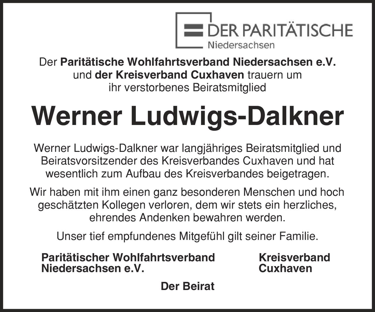 Der Paritätische Wohlfahrtsverband Niedersachsen e.V. und der Kreisverband Cuxhaven trauern um ihr verstorbenes Beiratsmitglied Werner Ludwigs-Dalkner Werner Ludwigs-Dalkner war langjähriges Beiratsmitglied und Beiratsvorsitzender des Kreisverbandes Cuxhaven und hat wesentlich zum Aufbau des Kreisverbandes beigetragen. Wir haben mit ihm einen ganz besonderen Menschen und hoch geschätzten Kollegen verloren, dem wir stets ein herzliches, ehrendes Andenken bewahren werden. Unser tief empfundenes Mitgefühl gilt seiner Familie. Paritätischer Wohlfahrtsverband Kreisverband Niedersachsen e.V. Cuxhaven Der Beirat