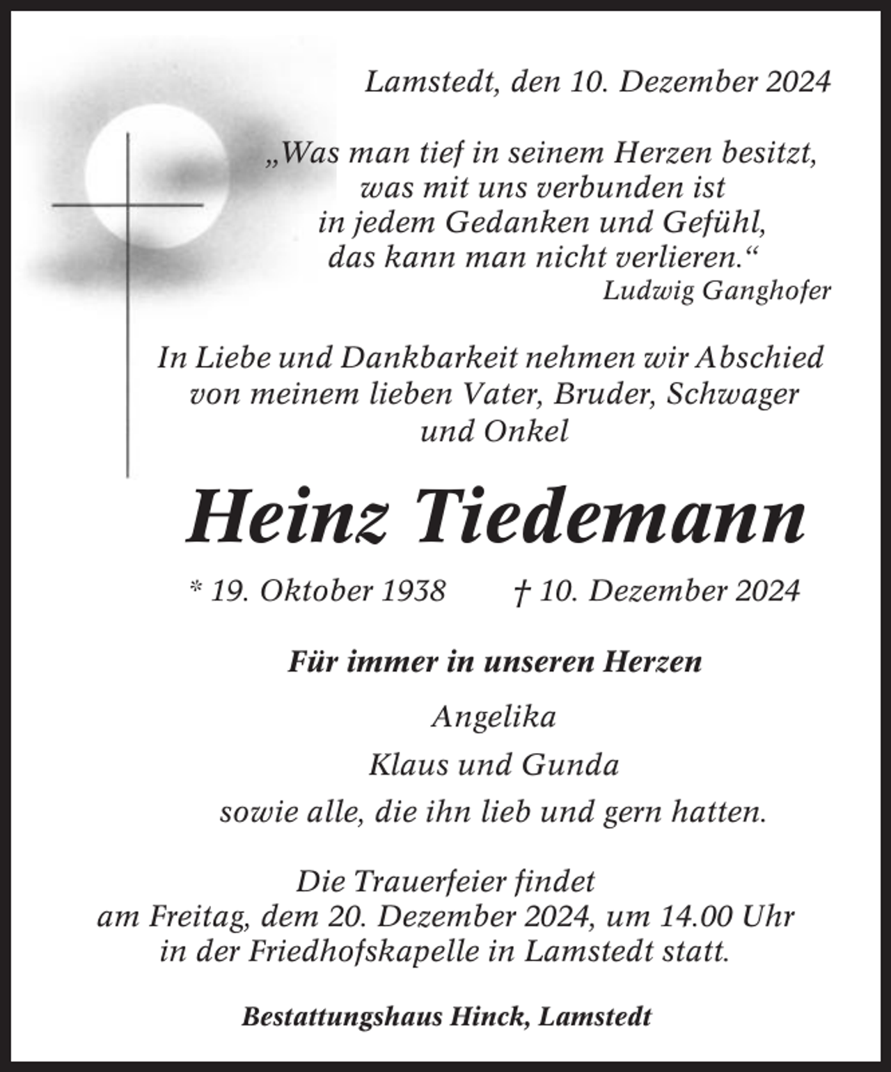 <p>Lamstedt, den 10. Dezember 2024<br />„Was man tief in seinem Herzen besitzt,<br />was mit uns verbunden ist<br />in jedem Gedanken und Gefühl,<br />das kann man nicht verlieren.“<br />Ludwig Ganghofer</p><p>In Liebe und Dankbarkeit nehmen wir Abschied<br />von meinem lieben Vater, Bruder, Schwager<br />und Onkel</p><p>Heinz Tiedemann<br />* 19. Oktober 1938</p><p>† 10. Dezember 2024</p><p>Für immer in unseren Herzen<br />Angelika<br />Klaus und Gunda<br />sowie alle, die ihn lieb und gern hatten.<br />Die Trauerfeier findet<br />am Freitag, dem 20. Dezember 2024, um 14.00 Uhr<br />in der Friedhofskapelle in Lamstedt statt.<br />Bestattungshaus Hinck, Lamstedt</p>