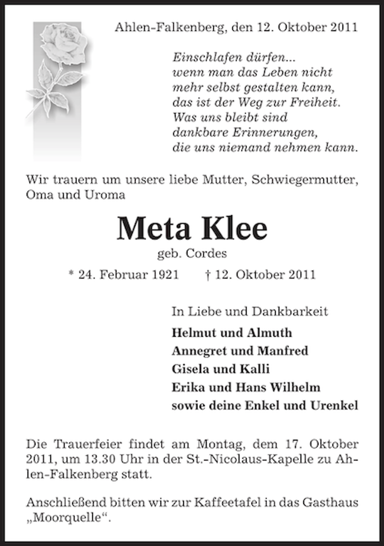 <p>Ahlen-Falkenberg, den 12. Oktober 2011<br />Einschlafen dürfen...<br />wenn man das Leben nicht<br />mehr selbst gestalten kann,<br />das ist der Weg zur Freiheit.<br />Was uns bleibt sind<br />dankbare Erinnerungen,<br />die uns niemand nehmen kann.<br />Wir trauern um unsere liebe Mutter, Schwiegermutter,<br />Oma und Uroma</p><p>Meta Klee<br />geb. Cordes<br />* 24. Februar 1921</p><p>† 12. Oktober 2011</p><p>In Liebe und Dankbarkeit<br />Helmut und Almuth<br />Annegret und Manfred<br />Gisela und Kalli<br />Erika und Hans Wilhelm<br />sowie deine Enkel und Urenkel<br />Die Trauerfeier findet am Montag, dem 17. Oktober<br />2011, um 13.30 Uhr in der St.-Nicolaus-Kapelle zu Ahlen-Falkenberg statt.<br />Anschließend bitten wir zur Kaffeetafel in das Gasthaus<br />„Moorquelle“.</p>