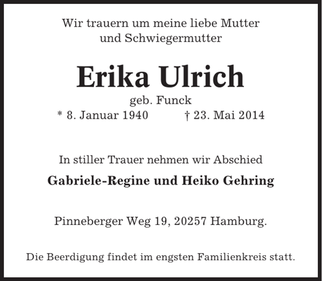 <p>Wir trauern um meine liebe Mutter<br />und Schwiegermutter</p><p>Erika Ulrich<br />geb. Funck<br />* 8. Januar 1940<br />† 23. Mai 2014</p><p>In stiller Trauer nehmen wir Abschied</p><p>Gabriele-Regine und Heiko Gehring<br />Pinneberger Weg 19, 20257 Hamburg.<br />Die Beerdigung findet im engsten Familienkreis statt.</p>