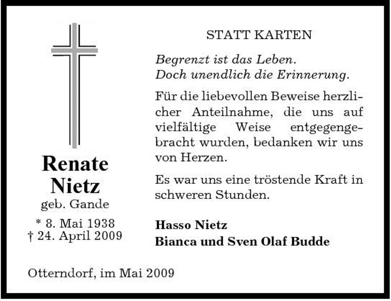 <p>STATT KARTEN Begrenzt ist das Leben. Doch unendlich die Erinnerung. Für die liebevollen Beweise herzlicher Anteilnahme, die uns auf vielfältige Weise entgegengebracht wurden, bedanken wir uns von Herzen. Es war uns eine tröstende Kraft in schweren Stunden. Hasso Nietz Bianca und Sven Olaf Budde</p><p>Renate Nietz<br />geb. Gande * 8. Mai 1938 † 24. April 2009</p><p>Otterndorf, im Mai 2009</p>