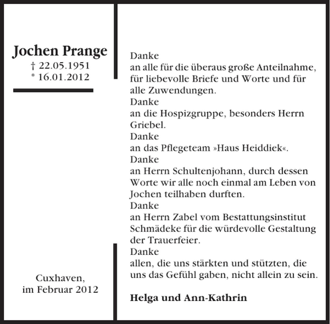 <p>Jochen Prange<br />† 22.05.1951<br />* 16.01.2012</p><p>Cuxhaven,<br />im Februar 2012</p><p>Danke<br />an alle für die überaus große Anteilnahme,<br />für liebevolle Briefe und Worte und für<br />alle Zuwendungen.<br />Danke<br />an die Hospizgruppe, besonders Herrn<br />Griebel.<br />Danke<br />an das Pflegeteam »Haus Heiddiek«.<br />Danke<br />an Herrn Schultenjohann, durch dessen<br />Worte wir alle noch einmal am Leben von<br />Jochen teilhaben durften.<br />Danke<br />an Herrn Zabel vom Bestattungsinstitut<br />Schmädeke für die würdevolle Gestaltung<br />der Trauerfeier.<br />Danke<br />allen, die uns stärkten und stützten, die<br />uns das Gefühl gaben, nicht allein zu sein.<br />Helga und Ann-Kathrin</p>
