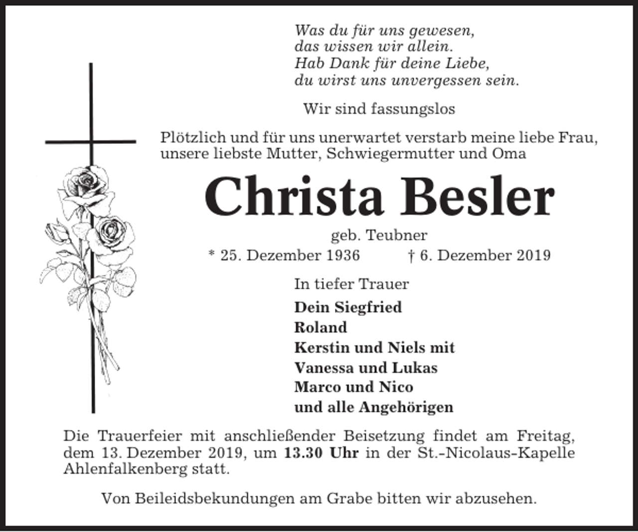 <p>Was du für uns gewesen,<br />das wissen wir allein.<br />Hab Dank für deine Liebe,<br />du wirst uns unvergessen sein.<br />Wir sind fassungslos<br />Plötzlich und für uns unerwartet verstarb meine liebe Frau,<br />unsere liebste Mutter, Schwiegermutter und Oma</p><p>Christa Besler<br />geb. Teubner<br />* 25. Dezember 1936<br />† 6. Dezember 2019<br />In tiefer Trauer<br />Dein Siegfried<br />Roland<br />Kerstin und Niels mit<br />Vanessa und Lukas<br />Marco und Nico<br />und alle Angehörigen<br />Die Trauerfeier mit anschließender Beisetzung findet am Freitag,<br />dem 13. Dezember 2019, um 13.30 Uhr in der St.-Nicolaus-Kapelle<br />Ahlenfalkenberg statt.<br />Von Beileidsbekundungen am Grabe bitten wir abzusehen.</p>