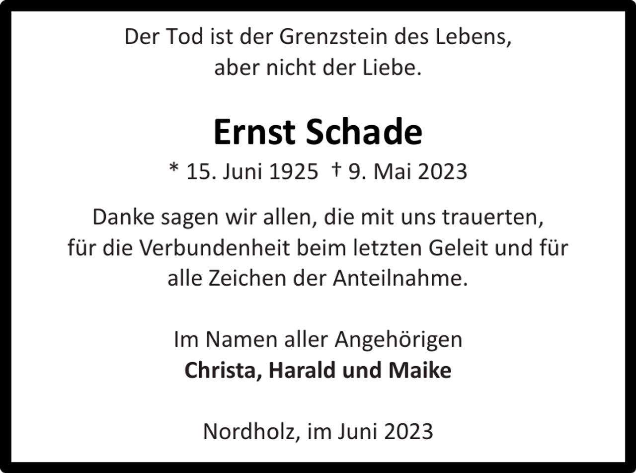 <p>Der Tod ist der Grenzstein des Lebens,<br />aber nicht der Liebe.</p><p>Ernst Schade</p><p>* 15. Juni 1925 † 9. Mai 2023<br />Danke sagen wir allen, die mit uns trauerten,<br />für die Verbundenheit beim letzten Geleit und für<br />alle Zeichen der Anteilnahme.<br />Im Namen aller Angehörigen<br />Christa, Harald und Maike<br />Nordholz, im Juni 2023</p>