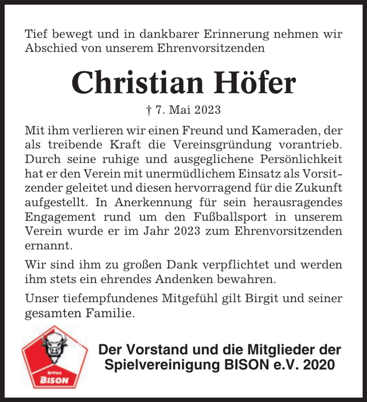 <p>Tief bewegt und in dankbarer Erinnerung nehmen wir<br />Abschied von unserem Ehrenvorsitzenden</p><p>Christian Höfer<br />† 7. Mai 2023<br />Mit ihm verlieren wir einen Freund und Kameraden, der<br />als treibende Kraft die Vereinsgründung vorantrieb.<br />Durch seine ruhige und ausgeglichene Persönlichkeit<br />hat er den Verein mit unermüdlichem Einsatz als Vorsitzender geleitet und diesen hervorragend für die Zukunft<br />aufgestellt. In Anerkennung für sein herausragendes<br />Engagement rund um den Fußballsport in unserem<br />Verein wurde er im Jahr 2023 zum Ehrenvorsitzenden<br />ernannt.<br />Wir sind ihm zu großen Dank verpflichtet und werden<br />ihm stets ein ehrendes Andenken bewahren.<br />Unser tiefempfundenes Mitgefühl gilt Birgit und seiner</p><p>gesamten Familie.</p><p>Der Vorstand und die Mitglieder der<br />Spielvereinigung BISON e.V. 2020</p>
