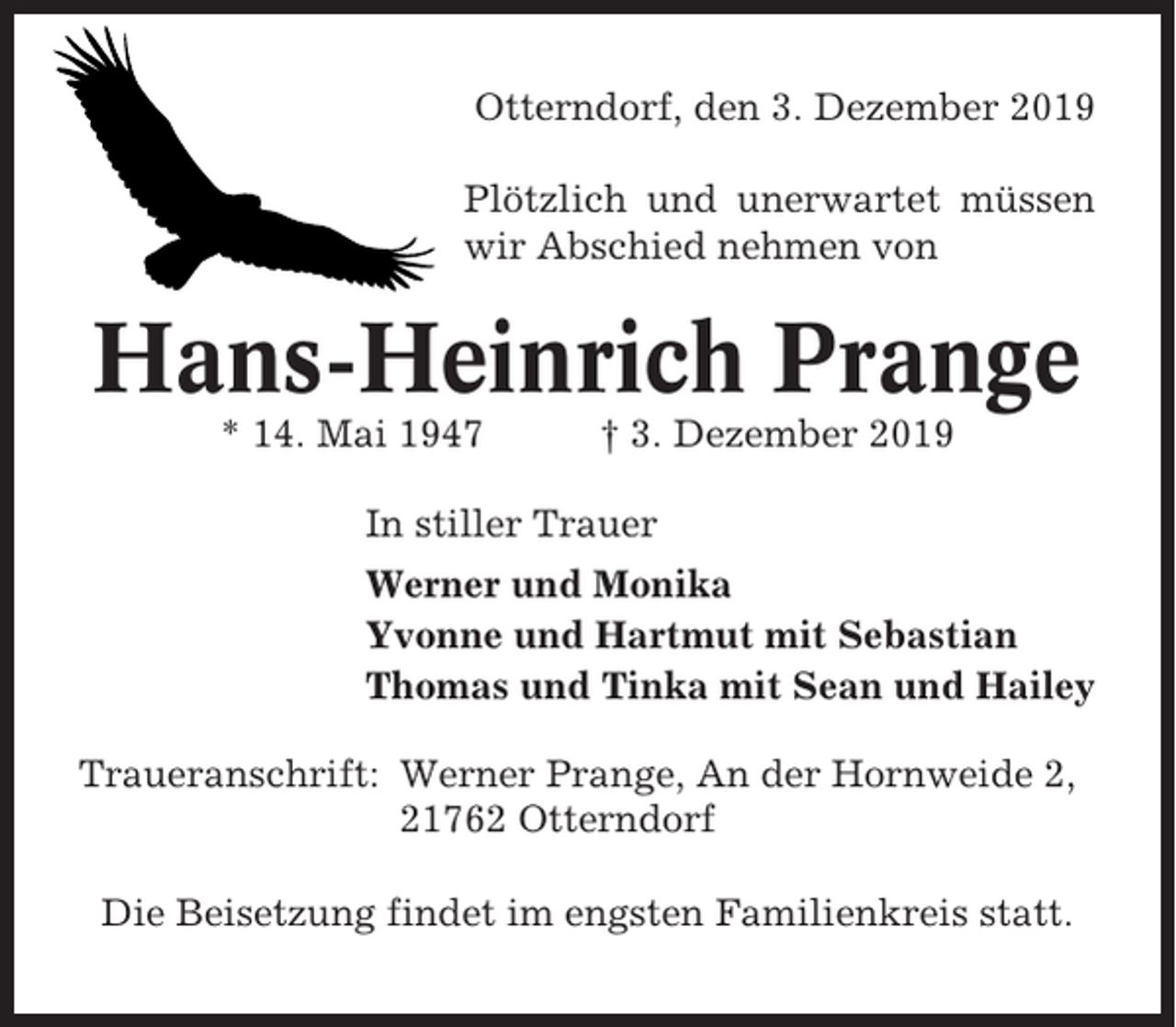 <p>Otterndorf, den 3. Dezember 2019<br />Plötzlich und unerwartet müssen<br />wir Abschied nehmen von</p><p>Hans-Heinrich Prange<br />* 14. Mai 1947</p><p>† 3. Dezember 2019</p><p>In stiller Trauer<br />Werner und Monika<br />Yvonne und Hartmut mit Sebastian<br />Thomas und Tinka mit Sean und Hailey<br />Traueranschrift: Werner Prange, An der Hornweide 2,<br />21762 Otterndorf<br />Die Beisetzung findet im engsten Familienkreis statt.</p>