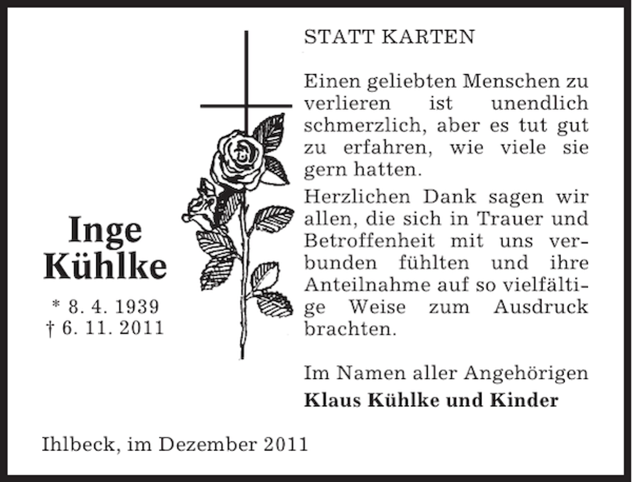<p>STATT KARTEN</p><p>Inge<br />Kühlke<br />* 8. 4. 1939<br />† 6. 11. 2011</p><p>Einen geliebten Menschen zu<br />verlieren<br />ist<br />unendlich<br />schmerzlich, aber es tut gut<br />zu erfahren, wie viele sie<br />gern hatten.<br />Herzlichen Dank sagen wir<br />allen, die sich in Trauer und<br />Betroffenheit mit uns verbunden fühlten und ihre<br />Anteilnahme auf so vielfältige Weise zum Ausdruck<br />brachten.<br />Im Namen aller Angehörigen<br />Klaus Kühlke und Kinder</p><p>Ihlbeck, im Dezember 2011</p>