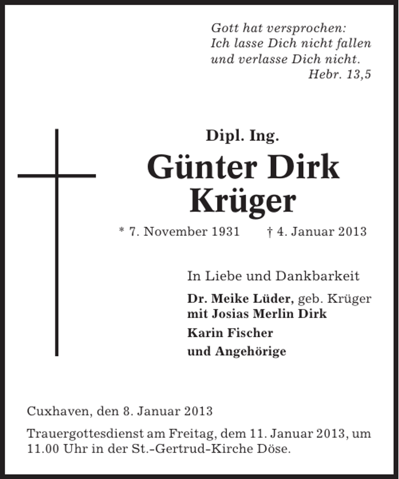 <p>Gott hat versprochen:<br />Ich lasse Dich nicht fallen<br />und verlasse Dich nicht.<br />Hebr. 13,5</p><p>Dipl. Ing.</p><p>Günter Dirk<br />Krüger<br />* 7. November 1931</p><p>† 4. Januar 2013</p><p>In Liebe und Dankbarkeit<br />Dr. Meike Lüder, geb. Krüger<br />mit Josias Merlin Dirk<br />Karin Fischer<br />und Angehörige</p><p>Cuxhaven, den 8. Januar 2013<br />Trauergottesdienst am Freitag, dem 11. Januar 2013, um<br />11.00 Uhr in der St.-Gertrud-Kirche Döse.</p>