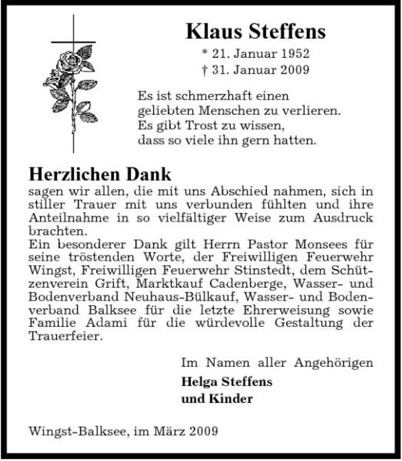 <p>Klaus Steffens<br />* 21. Januar 1952 † 31. Januar 2009 Es ist schmerzhaft einen geliebten Menschen zu verlieren. Es gibt Trost zu wissen, dass so viele ihn gern hatten.</p><p>Herzlichen Dank<br />sagen wir allen, die mit uns Abschied nahmen, sich in stiller Trauer mit uns verbunden fühlten und ihre Anteilnahme in so vielfältiger Weise zum Ausdruck brachten. Ein besonderer Dank gilt Herrn Pastor Monsees für seine tröstenden Worte, der Freiwilligen Feuerwehr Wingst, Freiwilligen Feuerwehr Stinstedt, dem Schützenverein Grift, Marktkauf Cadenberge, Wasser- und Bodenverband Neuhaus-Bülkauf, Wasser- und Bodenverband Balksee für die letzte Ehrerweisung sowie Familie Adami für die würdevolle Gestaltung der Trauerfeier. Im Namen aller Angehörigen Helga Steffens und Kinder Wingst-Balksee, im März 2009</p>