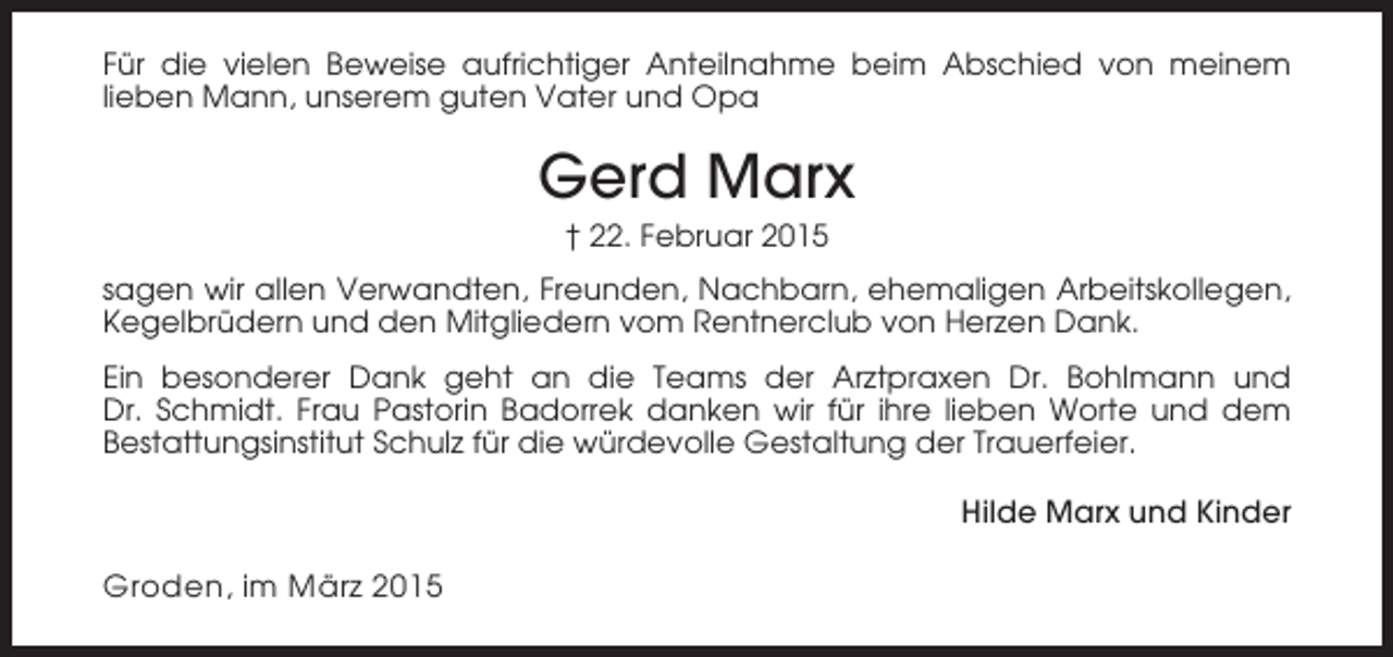 <p>Für die vielen Beweise aufrichtiger Anteilnahme beim Abschied von meinem<br />lieben Mann, unserem guten Vater und Opa</p><p>Gerd Marx<br />† 22. Februar 2015<br />sagen wir allen Verwandten, Freunden, Nachbarn, ehemaligen Arbeitskollegen,<br />Kegelbrüdern und den Mitgliedern vom Rentnerclub von Herzen Dank.<br />Ein besonderer Dank geht an die Teams der Arztpraxen Dr. Bohlmann und<br />Dr. Schmidt. Frau Pastorin Badorrek danken wir für ihre lieben Worte und dem<br />Bestattungsinstitut Schulz für die würdevolle Gestaltung der Trauerfeier.<br />Hilde Marx und Kinder</p><p>Groden, im März 2015</p>