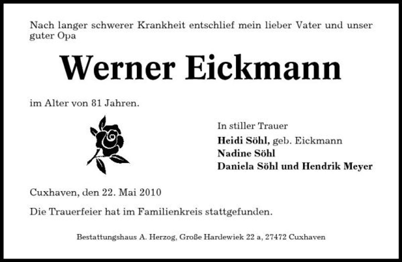 <p>Nach langer schwerer Krankheit entschlief mein lieber Vater und unser guter Opa</p><p>Werner Eickmann<br />im Alter von 81 Jahren.<br />In stiller Trauer</p><p>Heidi Söhl, geb. Eickmann Nadine Söhl Daniela Söhl und Hendrik Meyer Cuxhaven, den 22. Mai 2010 Die Trauerfeier hat im Familienkreis stattgefunden.<br />Bestattungshaus A. Herzog, Große Hardewiek 22 a, 27472 Cuxhaven</p>