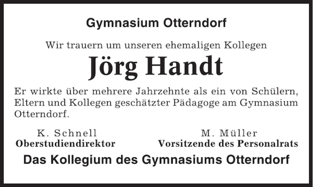 <p>Gymnasium Otterndorf<br />Wir trauern um unseren ehemaligen Kollegen</p><p>Jörg Handt<br />Er wirkte über mehrere Jahrzehnte als ein von Schülern,<br />Eltern und Kollegen geschätzter Pädagoge am Gymnasium<br />Otterndorf.<br />K. Schnell<br />Oberstudiendirektor</p><p>M. Müller<br />Vorsitzende des Personalrats</p><p>Das Kollegium des Gymnasiums Otterndorf</p>