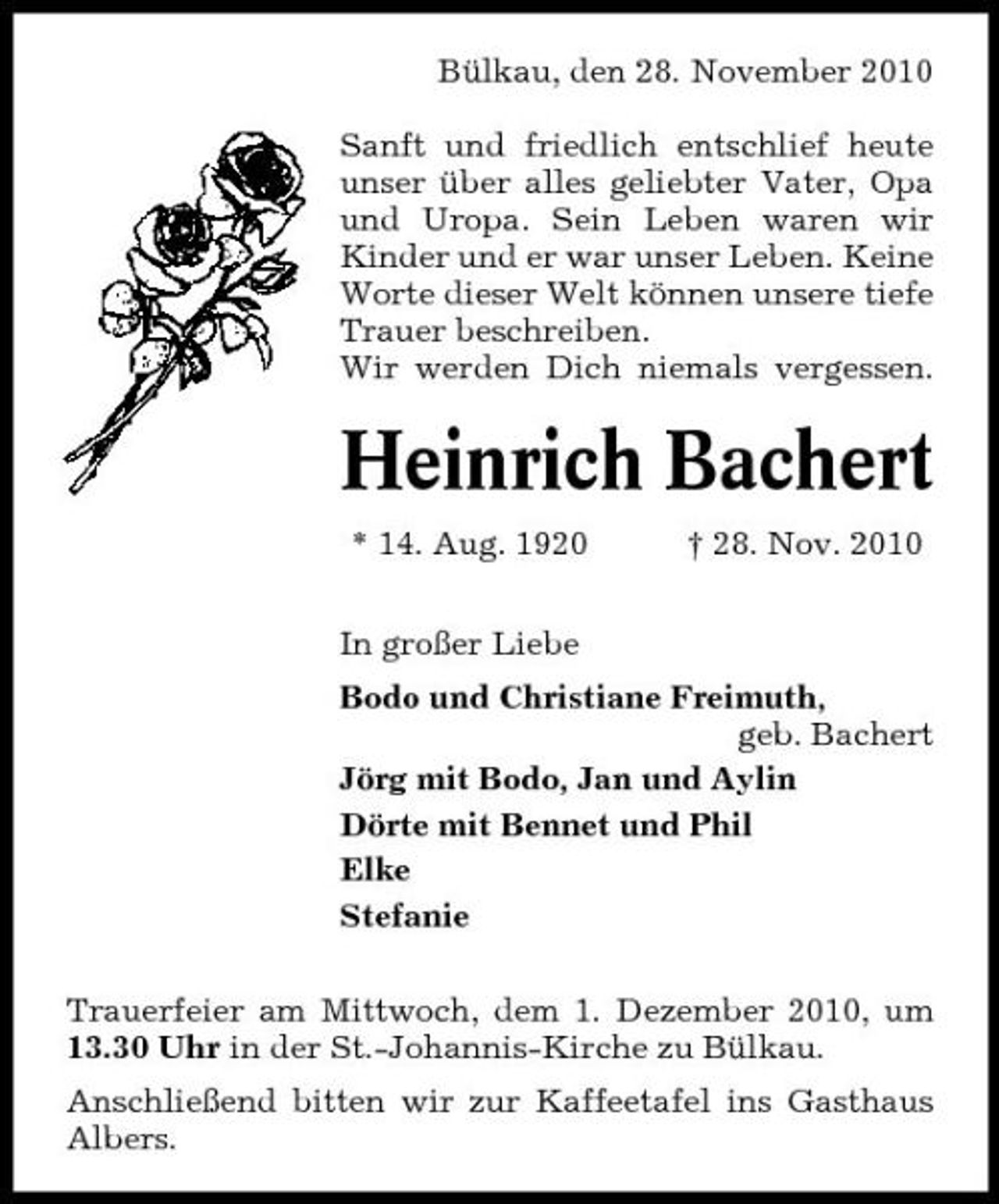 <p>Bülkau, den 28. November 2010 Sanft und friedlich entschlief heute unser über alles geliebter Vater, Opa und Uropa. Sein Leben waren wir Kinder und er war unser Leben. Keine Worte dieser Welt können unsere tiefe Trauer beschreiben. Wir werden Dich niemals vergessen.</p><p>Heinrich Bachert<br />* 14. Aug. 1920 In großer Liebe Bodo und Christiane Freimuth, geb. Bachert Jörg mit Bodo, Jan und Aylin Dörte mit Bennet und Phil Elke Stefanie Trauerfeier am Mittwoch, dem 1. Dezember 2010, um 13.30 Uhr in der St.-Johannis-Kirche zu Bülkau. Anschließend bitten wir zur Kaffeetafel ins Gasthaus Albers. † 28. Nov. 2010</p>