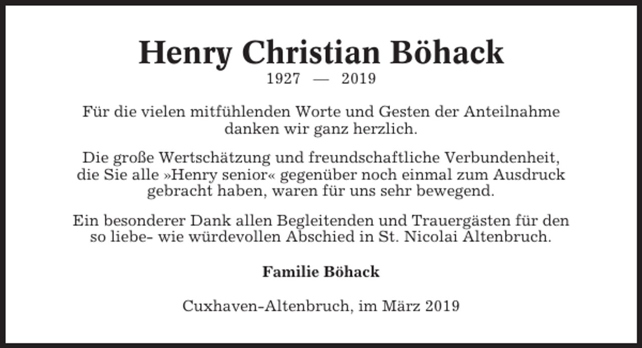 <p>Henry Christian Böhack<br />1927 — 2019<br />Für die vielen mitfühlenden Worte und Gesten der Anteilnahme<br />danken wir ganz herzlich.<br />Die große Wertschätzung und freundschaftliche Verbundenheit,<br />die Sie alle »Henry senior« gegenüber noch einmal zum Ausdruck<br />gebracht haben, waren für uns sehr bewegend.<br />Ein besonderer Dank allen Begleitenden und Trauergästen für den<br />so liebe- wie würdevollen Abschied in St. Nicolai Altenbruch.<br />Familie Böhack<br />Cuxhaven-Altenbruch, im März 2019</p>